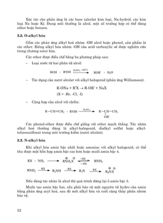 52
Xóc t¸c cho ph¶n øng lμ c¸c base (alcolat kim lo¹i, Na-hydrid, c¸c kim
lo¹i Na hoÆc K). Dung m«i th−êng lμ alcol, mét sè tr−êng hîp cã thÓ dïng
ether hoÆc benzen.
3.2. O-alkyl hãa
Gåm c¸c ph¶n øng alkyl ho¸ nhãm -OH alcol hoÆc phenol, s¶n phÈm lμ
c¸c ether. Riªng alkyl hãa nhãm -OH cña acid carboxylic sÏ ®−îc nghiªn cøu
trong ch−¬ng ester hãa.
C¸c ether ®−îc ®iÒu chÕ b»ng ba ph−¬ng ph¸p sau:
− Lo¹i n−íc tõ hai ph©n tö alcol:
ROH + R'OH
H2SO4 /140
0
C
ROR' + H2O
− T¸c dông cña natri alcolat víi alkyl halogenid (ph¶n øng Williamson):
R-ONa + R’X → R-OR’ + NaX
(X = -Br, -Cl, -I)
− Céng hîp cña alcol víi olefin:
+ R'OHR CH CH2
H2SO4
R CH CH3
OR'
C¸c phenol-ether ®−îc ®iÒu chÕ gièng víi ether m¹ch th¼ng. T¸c nh©n
alkyl ho¸ th−êng dïng lμ alkyl-halogenid, dialkyl sulfat hoÆc alkyl-
toluensulfonat trong m«i tr−êng kiÒm (natri alcolat).
3.3. N-alkyl hãa
Khi alkyl hãa amin bËc nhÊt hoÆc amoniac víi alkyl halogenid, cã thÓ
thu ®−îc mét hçn hîp amin bËc cao h¬n hoÆc muèi amin bËc 4.
RX + NH3 RNH3X
HX-
+ HX
RNH2
RNH2 R2NH
RX RX
R3N RX
R4NX
NÕu dïng t¸c nh©n lμ alcol th× qu¸ tr×nh dõng l¹i ë amin bËc 3.
Muèn t¹o amin bËc hai, cÇn ph¶i b¶o vÖ mét nguyªn tö hydro cña amin
b»ng ph¶n øng acyl ho¸, sau ®ã míi alkyl hãa vμ cuèi cïng thñy ph©n nhãm
b¶o vÖ.
 