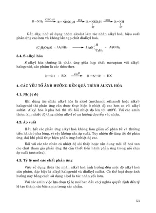 53
R NH2
ClSO3H
R NHSO3H
R'X
R NSO3H
R'
HOH
R NH
R'
GÇn ®©y, nhê sö dông nh«m alcolat lμm t¸c nh©n alkyl ho¸, hiÖu suÊt
ph¶n øng cao h¬n vμ kh«ng lÉn t¹p chÊt dialkyl ho¸.
(C2H5O)3Al + ArNH23 ArN
H
C2H5
+ Al(OH)33
3.4. S-alkyl hãa
S-alkyl hãa th−êng lμ ph¶n øng gi÷a hîp chÊt mecaptan víi alkyl-
halogenid, s¶n phÈm lμ c¸c thioether.
SHR + R'X
OH
SR R' + HX
4. C¸c yÕu tè ¶nh h−ëng ®Õn qu¸ tr×nh alkyl hãa
4.1. NhiÖt ®é
Khi dïng t¸c nh©n alkyl hãa lμ alcol (methanol, ethanol) hoÆc alkyl-
halogenid th× ph¶n øng cÇn ®−îc thùc hiÖn ë nhiÖt ®é cao h¬n so víi alkyl
sulfat. Alkyl hãa ë pha h¬i th× ®ßi hái nhiÖt ®é lªn tíi 4000
C. Víi c¸c amin
th¬m, khi nhiÖt ®é t¨ng nhãm alkyl cã xu h−íng chuyÓn vμo nh©n.
4.2. ¸p suÊt
HÇu hÕt c¸c ph¶n øng alkyl ho¸ kh«ng lμm gi¶m sè ph©n tö vμ th−êng
tiÕn hμnh ë pha láng, v× vËy kh«ng cÇn ¸p suÊt. Tuy nhiªn ®Ó t¨ng tèc ®é ph¶n
øng, ®«i khi ph¶i thùc hiÖn ph¶n øng ë nhiÖt ®é cao.
§èi víi c¸c t¸c nh©n cã nhiÖt ®é s«i thÊp hoÆc cÇn dung m«i ®Ó hoμ tan
c¸c chÊt tham gia ph¶n øng th× cÇn thiÕt tiÕn hμnh ph¶n øng trong nåi chÞu
¸p suÊt (autoclav).
4.3. Tû lÖ mol c¸c chÊt ph¶n øng
ViÖc sö dông thõa t¸c nh©n alkyl ho¸ ¶nh h−ëng ®Õn møc ®é alkyl ho¸
s¶n phÈm, ®Æc biÖt lμ alkyl-halogenid vμ dialkyl-sulfat. Cã thÓ lo¹i ®−îc ¶nh
h−ëng nμy b»ng c¸ch sö dông alcol lμ t¸c nh©n yÕu h¬n.
Víi c¸c amin viÖc lùa chän tû lÖ mol ban ®Çu cã ý nghÜa quyÕt ®Þnh ®Õn tû
lÖ t¹o thμnh c¸c bËc amin trong s¶n phÈm.
 