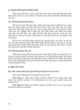 54
5. C¸ch tiÕn hμnh ph¶n øng
Ph¶n øng alkyl hãa ë pha láng ®−îc tiÕn hμnh b»ng ph−¬ng ph¸p gi¸n
®o¹n hoÆc liªn tôc, cßn ë pha h¬i th× lu«n ®−îc thùc hiÖn b»ng ph−¬ng ph¸p
liªn tôc.
5.1. Ph−¬ng ph¸p gi¸n ®o¹n
§èi víi c¸c chÊt dÔ ph¶n øng, kh«ng cÇn thùc hiÖn ë nhiÖt ®é cao, ph¶n
øng táa nhiÖt nhiÒu nªn cÇn lμm l¹nh. ChÊt alkyl hãa ®−îc hßa tan trong
dung m«i thÝch hîp, thªm xóc t¸c, sau ®ã n©ng nhiÖt ®é vμ cho dÇn t¸c nh©n
alkyl hãa vμo. Khèng chÕ ë nhiÖt ®é cÇn thiÕt trong suèt thêi gian ph¶n
øng. Sau khi kÕt thóc, lμm l¹nh, ®æ hçn hîp ph¶n øng vμo n−íc ®¸, t¸ch
pha h÷u c¬, röa l¹i víi n−íc. Lμm khan vμ cÊt ph©n ®o¹n thu s¶n phÈm ë ¸p
suÊt gi¶m.
§èi víi c¸c chÊt khã ph¶n øng th× cho nguyªn liÖu, t¸c nh©n vμ xóc t¸c
vμo nåi ph¶n øng (autoclav). §un ®Õn nhiÖt ®é cÇn thiÕt vμ duy tr× cho tíi lóc
ph¶n øng hoμn thμnh. KÕt thóc ph¶n øng, cÊt lo¹i nguyªn liÖu thõa vμ xö lý
hçn hîp ph¶n øng nh− tr−êng hîp trªn.
5.2. Ph−¬ng ph¸p liªn tôc
TiÕn hμnh trong thiÕt bÞ chÞu ¸p lùc h×nh th¸p. ChÊt cÇn alkyl hãa, t¸c
nh©n vμ xóc t¸c ®−îc hãa h¬i vμ dÉn liªn tôc vμo thiÕt bÞ ph¶n øng. TÝnh to¸n
®Ó duy tr× ®ñ thêi gian cho hçn hîp ph¶n øng ë nhiÖt ®é cÇn thiÕt. S¶n phÈm
lÊy ra khái th¸p ph¶n øng mét c¸ch liªn tôc, ®−îc ng−ng tô vμ xö lý nh− trong
tr−êng hîp gi¸n ®o¹n.
6. Mét sè vÝ dô
6.1. S¶n xuÊt thuèc g©y ngñ diethyl barbituric (Veronal)
Qu¸ tr×nh tæng hîp Veronal gåm hai giai ®o¹n:
Giai ®o¹n 1: Tæng hîp diethyl malonat diethyl ester b»ng ph¶n øng
alkyl ho¸ diethyl malonat víi ethylbromid, xóc t¸c natri alcolat trong m«i
tr−êng alcol.
Giai ®o¹n 2: Ng−ng tô diethyl malonat diethyl ester víi urª t¹o thμnh
diethyl barbituric (Veronal).
 