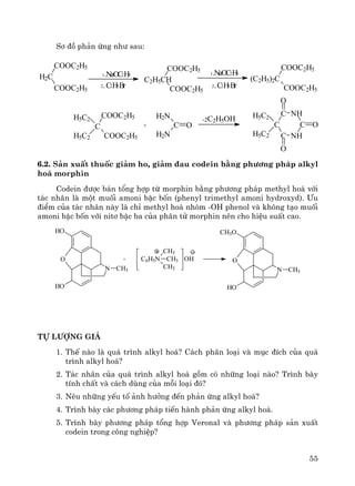 55
S¬ ®å ph¶n øng nh− sau:
6.2. S¶n xuÊt thuèc gi¶m ho, gi¶m ®au codein b»ng ph−¬ng ph¸p alkyl
ho¸ morphin
Codein ®−îc b¸n tæng hîp tõ morphin b»ng ph−¬ng ph¸p methyl ho¸ víi
t¸c nh©n lμ mét muèi amoni bËc bèn (phenyl trimethyl amoni hydroxyd). ¦u
®iÓm cña t¸c nh©n nμy lμ chØ methyl ho¸ nhãm -OH phenol vμ kh«ng t¹o muèi
amoni bËc bèn víi nit¬ bËc ba cña ph©n tö morphin nªn cho hiÖu suÊt cao.
HO
HO
N CH3
O + C6H5N CH3
CH3
CH3
OH
CH3O
HO
N CH3
O
tù l−îng gi¸
1. ThÕ nμo lμ qu¸ tr×nh alkyl ho¸? C¸ch ph©n lo¹i vμ môc ®Ých cña qu¸
tr×nh alkyl ho¸?
2. T¸c nh©n cña qu¸ tr×nh alkyl ho¸ gåm cã nh÷ng lo¹i nμo? Tr×nh bμy
tÝnh chÊt vμ c¸ch dïng cña mçi lo¹i ®ã?
3. Nªu nh÷ng yÕu tè ¶nh h−ëng ®Õn ph¶n øng alkyl ho¸?
4. Tr×nh bμy c¸c ph−¬ng ph¸p tiÕn hμnh ph¶n øng alkyl ho¸.
5. Tr×nh bμy ph−¬ng ph¸p tæng hîp Veronal vμ ph−¬ng ph¸p s¶n xuÊt
codein trong c«ng nghiÖp?
H2C
COOC2H5
COOC2H5
1.NaOC2H5
2.C2H5Br
C2H5CH
COOC2H5
COOC2H5
1.NaOC2H5
2.C2H5Br
C
COOC2H5
COOC2H5
H5C2
H5C2
+ C O
H2N
H2N
-2C2H5OH
C NH
C
NHC
C
H5C2
H5C2
O
O
O
(C2H5)2C
COOC2H5
COOC2H5
 