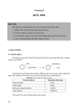 56
Ch−¬ng 6
Acyl hãa
Môc tiªu
Sau khi häc xong ch−¬ng nμy, sinh viªn ph¶i tr×nh bμy ®−îc:
1. Kh¸i niÖm vμ ph©n lo¹i ph¶n øng acyl ho¸.
2. C¸c t¸c nh©n cña qu¸ tr×nh acyl ho¸.
3. C¬ chÕ ph¶n øng vμ c¸c yÕu tè ¶nh h−ëng ®Õn qu¸ tr×nh acyl ho¸.
4. C¸c vÝ dô øng dông cña ph¶n øng acyl ho¸.
1. §¹i c−¬ng
1.1. §Þnh nghÜa
Acyl hãa lμ qu¸ tr×nh thay thÕ nguyªn tö hydro cña hîp chÊt h÷u c¬ b»ng
nhãm acyl (RCO-).
Acyl lμ gèc cßn l¹i khi lo¹i ®i nhãm -OH tõ acid v« c¬ cã oxy, acid carboxylic
hoÆc acid sulfonic. C¸c nhãm acyl quan träng ®−îc nªu trong b¶ng 6.1.
B¶ng 6.1. C¸c nhãm acyl quan träng
Tªn acid xuÊt xø C«ng thøc nhãm acyl
Acid carboxylic R-CO-
Acid sulfonic R-SO2-
B¸n ester cña acid carbonic R-OCO-
Acid carbamic R-NH-CO-
Trong ®ã R lμ m¹ch th¼ng hoÆc nh©n th¬m.
nh2 nhcoch3
+ ch3cooh + H2O
 