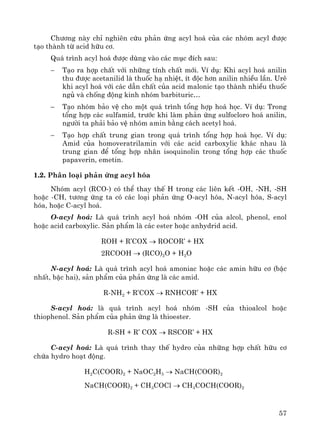 57
Ch−¬ng nμy chØ nghiªn cøu ph¶n øng acyl ho¸ cña c¸c nhãm acyl ®−îc
t¹o thμnh tõ acid h÷u c¬.
Qu¸ tr×nh acyl ho¸ ®−îc dïng vμo c¸c môc ®Ých sau:
− T¹o ra hîp chÊt víi nh÷ng tÝnh chÊt míi. VÝ dô: Khi acyl ho¸ anilin
thu ®−îc acetanilid lμ thuèc h¹ nhiÖt, Ýt ®éc h¬n anilin nhiÒu lÇn. Urª
khi acyl ho¸ víi c¸c dÉn chÊt cña acid malonic t¹o thμnh nhiÒu thuèc
ngñ vμ chèng ®éng kinh nhãm barbituric…
− T¹o nhãm b¶o vÖ cho mét qu¸ tr×nh tæng hîp ho¸ häc. VÝ dô: Trong
tæng hîp c¸c sulfamid, tr−íc khi lμm ph¶n øng sulfocloro ho¸ anilin,
ng−êi ta ph¶i b¶o vÖ nhãm amin b»ng c¸ch acetyl ho¸.
− T¹o hîp chÊt trung gian trong qu¸ tr×nh tæng hîp ho¸ häc. VÝ dô:
Amid cña homoveratrilamin víi c¸c acid carboxylic kh¸c nhau lμ
trung gian ®Ó tæng hîp nh©n isoquinolin trong tæng hîp c¸c thuèc
papaverin, emetin.
1.2. Ph©n lo¹i ph¶n øng acyl hãa
Nhãm acyl (RCO-) cã thÓ thay thÕ H trong c¸c liªn kÕt -OH, -NH, -SH
hoÆc -CH, t−¬ng øng ta cã c¸c lo¹i ph¶n øng O-acyl hãa, N-acyl hãa, S-acyl
hãa, hoÆc C-acyl ho¸.
O-acyl ho¸: Lμ qu¸ tr×nh acyl ho¸ nhãm -OH cña alcol, phenol, enol
hoÆc acid carboxylic. S¶n phÈm lμ c¸c ester hoÆc anhydrid acid.
ROH + R’COX → ROCOR’ + HX
2RCOOH → (RCO)2O + H2O
N-acyl ho¸: Lμ qu¸ tr×nh acyl ho¸ amoniac hoÆc c¸c amin h÷u c¬ (bËc
nhÊt, bËc hai), s¶n phÈm cña ph¶n øng lμ c¸c amid.
R-NH2 + R’COX → RNHCOR’ + HX
S-acyl ho¸: lμ qu¸ tr×nh acyl ho¸ nhãm -SH cña thioalcol hoÆc
thiophenol. S¶n phÈm cña ph¶n øng lμ thioester.
R-SH + R’ COX → RSCOR’ + HX
C-acyl ho¸: Lμ qu¸ tr×nh thay thÕ hydro cña nh÷ng hîp chÊt h÷u c¬
chøa hydro ho¹t ®éng.
H2C(COOR)2 + NaOC2H5 → NaCH(COOR)2
NaCH(COOR)2 + CH3COCl → CH3COCH(COOR)2
 