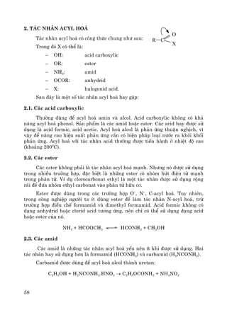 58
2. T¸c nh©n acyl ho¸
T¸c nh©n acyl ho¸ cã c«ng thøc chung nh− sau:
Trong ®ã X cã thÓ lμ:
− OH: acid carboxylic
− OR: ester
− NH2: amid
− OCOR: anhydrid
− X: halogenid acid.
Sau ®©y lμ mét sè t¸c nh©n acyl ho¸ hay gÆp:
2.1. C¸c acid carboxylic
Th−êng dïng ®Ó acyl ho¸ amin vμ alcol. Acid carboxylic kh«ng cã kh¶
n¨ng acyl ho¸ phenol. S¶n phÈm lμ c¸c amid hoÆc ester. C¸c acid hay ®−îc sö
dông lμ acid formic, acid acetic. Acyl ho¸ alcol lμ ph¶n øng thuËn nghÞch, v×
vËy ®Ó n©ng cao hiÖu suÊt ph¶n øng cÇn cã biÖn ph¸p lo¹i n−íc ra khái khèi
ph¶n øng. Acyl ho¸ víi t¸c nh©n acid th−êng ®−îc tiÕn hμnh ë nhiÖt ®é cao
(kho¶ng 2000
C).
2.2. C¸c ester
C¸c ester kh«ng ph¶i lμ t¸c nh©n acyl ho¸ m¹nh. Nh−ng nã ®−îc sö dông
trong nhiÒu tr−êng hîp, ®Æc biÖt lμ nh÷ng ester cã nhãm hót ®iÖn tö m¹nh
trong ph©n tö. VÝ dô clorocarbonat ethyl lμ mét t¸c nh©n ®−îc sö dông réng
r·i ®Ó ®−a nhãm ethyl carbonat vμo ph©n tö h÷u c¬.
Ester ®−îc dïng trong c¸c tr−êng hîp O–
, N–
, C-acyl ho¸. Tuy nhiªn,
trong c«ng nghiÖp ng−êi ta Ýt dïng ester ®Ó lμm t¸c nh©n N-acyl ho¸, trõ
tr−êng hîp ®iÒu chÕ formamid vμ dimethyl formamid. Acid formic kh«ng cã
d¹ng anhydrid hoÆc clorid acid t−¬ng øng, nªn chØ cã thÓ sö dông d¹ng acid
hoÆc ester cña nã.
NH3 + HCOOCH3 HCONH2 + CH3OH
2.3. C¸c amid
C¸c amid lμ nh÷ng t¸c nh©n acyl ho¸ yÕu nªn Ýt khi ®−îc sö dông. Hai
t¸c nh©n hay sö dông h¬n lμ formamid (HCONH2) vμ carbamid (H2NCONH2).
Carbamid ®−îc dïng ®Ó acyl ho¸ alcol thμnh uretan:
C2H5OH + H2NCONH2.HNO3 → C2H5OCONH2 + NH4NO3
r c
o
x
 