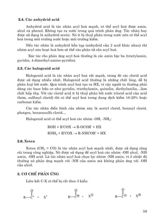 59
2.4. C¸c anhydrid acid
Anhydrid acid lμ t¸c nh©n acyl ho¸ m¹nh, cã thÓ acyl ho¸ ®−îc amin,
alcol vμ phenol. Kh«ng t¹o ra n−íc trong qu¸ tr×nh ph¶n øng. T¸c nh©n hay
®−îc sö dông lμ anhydrid acetic. Nã Ýt bÞ thuû ph©n trong n−íc nªn cã thÓ acyl
ho¸ trong m«i tr−êng n−íc hoÆc m«i tr−êng kiÒm.
NÕu t¸c nh©n lμ anhydrid hçn t¹p (anhydrid cña 2 acid kh¸c nhau) th×
nhãm acyl nμo ho¹t ho¸ h¬n sÏ thÕ vμo ph©n tö cÇn acyl ho¸.
Xóc t¸c cho ph¶n øng acyl ho¸ th−êng lμ c¸c amin bËc ba (trietylamin,
pyridin, 4-dimethyl-amino-pyridin).
2.5. C¸c halogenid acid
Halogenid acid lμ t¸c nh©n acyl ho¸ rÊt m¹nh, trong ®ã c¸c clorid acid
®−îc sö dông nhiÒu nhÊt. Halogenid acid th−êng lμ nh÷ng chÊt láng, dÔ bÞ
ph©n huû bëi n−íc. Qu¸ tr×nh acyl ho¸ t¹o ra HX, v× vËy ng−êi ta th−êng ph¶i
dïng c¸c base h÷u c¬ nh− pyridin, triethylamin, quinolin, diethylanilin…lμm
chÊt hÊp thô. Víi c¸c clorid acid Ýt bÞ thuû ph©n bëi n−íc (clorid acid cña acid
th¬m, sulfonyl clorid) th× cã thÓ acyl ho¸ trong dung dÞch kiÒm 10-20% hoÆc
carbonat kiÒm.
C¸c t¸c nh©n ®iÓn h×nh cña nhãm nμy lμ acetyl clorid, benzoyl clorid,
photgen, benzensulfo clorid…
Halogenid acid cã thÓ acyl ho¸ c¸c nhãm -OH, -NH2:
ROH + R’COX → R-OCOR’ + HX
RNH2 + R’COX → R-NHCOR’ + HX
2.6. Xeten
Xeten (CH2 = CO) lμ t¸c nh©n acyl ho¸ m¹nh nhÊt, ®−îc sö dông réng
r·i trong c«ng nghiÖp. Nã ®−îc sö dông ®Ó acyl ho¸ c¸c nhãm -OH alcol, -NH
amin, -OH acid. Lμ t¸c nh©n acyl ho¸ chän läc nhãm -NH amin, v× ë nhiÖt ®é
th−êng nã ph¶n øng m¹nh víi -NH cña amin mμ kh«ng ph¶n øng víi -OH
cña alcol.
3. C¬ chÕ ph¶n øng
Liªn kÕt C-X cã thÓ bÞ c¾t theo 3 kiÓu:
o
x+r c
o
x+r cr + xc
o
 