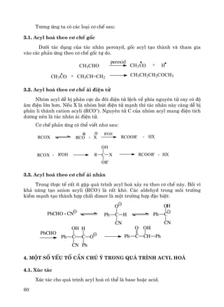 60
T−¬ng øng ta cã c¸c lo¹i c¬ chÕ sau:
3.1. Acyl ho¸ theo c¬ chÕ gèc
D−íi t¸c dông cña t¸c nh©n peroxyd, gèc acyl t¹o thμnh vμ tham gia
vμo c¸c ph¶n øng theo c¬ chÕ gèc tù do.
ch3ch2ch2coch3ch3ch=ch2OC3HC +
+ HCC 3 OCH
peroxid
ch3cho
3.2. Acyl ho¸ theo c¬ chÕ ¸i ®iÖn tö
Nhãm acyl dÔ bÞ ph©n cùc do ®«i ®iÖn tö lÖch vÒ phÝa nguyªn tö oxy cã ®é
©m ®iÖn lín h¬n. NÕu X lμ nhãm hót ®iÖn tö m¹nh th× t¸c nh©n nμy cμng dÔ bÞ
ph©n li thμnh cation acyli (RCO+
). Nguyªn tö C cña nhãm acyl mang ®iÖn tÝch
d−¬ng nªn lμ t¸c nh©n ¸i ®iÖn tö.
C¬ chÕ ph¶n øng cã thÓ viÕt nh− sau:
RCOX RCO + X
R'OH
RCOOR' + HX
RCOX + R'OH R C X
OH
OR'
RCOOR' + HX
3.3. Acyl ho¸ theo c¬ chÕ ¸i nh©n
Trong thùc tÕ rÊt Ýt gÆp qu¸ tr×nh acyl ho¸ x¶y ra theo c¬ chÕ nμy. Bëi v×
kh¶ n¨ng t¹o anion acyli (RCO-
) lμ rÊt khã. C¸c aldehyd trong m«i tr−êng
kiÒm m¹nh t¹o thμnh hîp chÊt dimer lμ mét tr−êng hîp ®Æc biÖt:
4. Mét sè yÕu tè cÇn chó ý trong qu¸ tr×nh acyl ho¸
4.1. Xóc t¸c
Xóc t¸c cho qu¸ tr×nh acyl ho¸ cã thÓ lμ base hoÆc acid.
+ C H
O
CN
Ph C
O
CN
Ph
H
PhCHO
C
OH
CN
Ph C O
H
Ph
PhCHO CN
C CHPh
O
Ph
OH
 