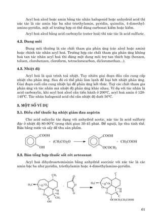 61
Acyl ho¸ alcol hoÆc amin b»ng t¸c nh©n halogenid hoÆc anhydrid acid th×
xóc t¸c lμ c¸c amin bËc ba nh− triethylamin, pyridin, quinolin, 4-dimethyl-
amino-pyridin, mét sè tr−êng hîp cã thÓ dïng carbonat kiÒm hoÆc kiÒm.
Acyl ho¸ alcol b»ng acid carboxylic (ester ho¸) th× xóc t¸c lμ acid sulfuric.
4.2. Dung m«i
Dung m«i th−êng lμ c¸c chÊt tham gia ph¶n øng (c¸c alcol hoÆc amin)
hoÆc chÝnh t¸c nh©n acyl ho¸. Tr−êng hîp c¸c chÊt tham gia ph¶n øng kh«ng
hoμ tan t¸c nh©n acyl ho¸ th× dïng mét dung m«i trî tan thÝch hîp (benzen,
toluen, clorobenzen, cloroform, tetraclorocarbon, dicloromethan...).
4.3. NhiÖt ®é
Acyl ho¸ lμ qu¸ tr×nh to¶ nhiÖt. Tuy nhiªn giai ®o¹n ®Çu cÇn cung cÊp
nhiÖt cho ph¶n øng. Sau ®ã cã thÓ ph¶i lμm l¹nh ®Ó lo¹i bít nhiÖt ph¶n øng.
Giai ®o¹n cuèi cÇn cung nhiÖt l¹i ®Ó ph¶n øng kÕt thóc. Tuú c¸c chÊt tham gia
ph¶n øng vμ t¸c nh©n mμ nhiÖt ®é ph¶n øng kh¸c nhau. VÝ dô víi t¸c nh©n lμ
acid carboxylic, khi acyl ho¸ alcol cÇn tiÕn hμnh ë 200o
C, acyl ho¸ amin ë 120-
1400
C. T¸c nh©n halogenid acid chØ cÇn nhiÖt ®é d−íi 500
C.
5. Mét sè vÝ dô
5.1. §iÒu chÕ thuèc h¹ nhiÖt gi¶m ®au aspirin
Cho acid salicylic t¸c dông víi anhydrid acetic, xóc t¸c lμ acid sulfuric
®Æc ë nhiÖt ®é 80-900
C trong thêi gian 30-45 phót. §Ó nguéi, läc thu tinh thÓ.
Röa b»ng n−íc vμ sÊy ®Ó thu s¶n phÈm.
5.2. B¸n tæng hîp thuèc sèt rÐt artesunat
Acyl ho¸ dihydroartemisinin b»ng anhydrid succinic víi xóc t¸c lμ c¸c
amin bËc ba nh− pyridin, triethylamin hoÆc 4-dimethylamino-pyridin.
O
O
C
H
H
C
OCOCH2CH2COOH
H3C O OO
O
O
O
O
CH3
H
H
CH3
OH
H3C O O
+
COOH
OH
+ (CH3CO)2O
COOH
OCOCH3
+ CH3COOH
 