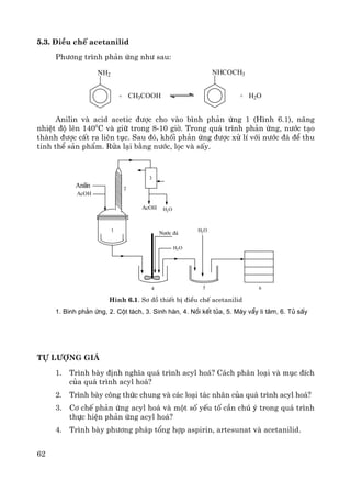 62
5.3. §iÒu chÕ acetanilid
Ph−¬ng tr×nh ph¶n øng nh− sau:
NH2
+ CH3COOH
NHCOCH3
+ H2O
Anilin vμ acid acetic ®−îc cho vμo b×nh ph¶n øng 1 (H×nh 6.1), n©ng
nhiÖt ®é lªn 1400
C vμ gi÷ trong 8-10 giê. Trong qu¸ tr×nh ph¶n øng, n−íc t¹o
thμnh ®−îc cÊt ra liªn tôc. Sau ®ã, khèi ph¶n øng ®−îc xö lÝ víi n−íc ®¸ ®Ó thu
tinh thÓ s¶n phÈm. Röa l¹i b»ng n−íc, läc vμ sÊy.
Anilin
AcOH
1
2
3
4 5 6
H2O
N−íc ®¸
H2O
AcOH H2O
H×nh 6.1. S¬ ®å thiÕt bÞ ®iÒu chÕ acetanilid
1. B×nh ph¶n øng, 2. Cét t¸ch, 3. Sinh hµn, 4. Nåi kÕt tña, 5. M¸y vÈy li t©m, 6. Tñ sÊy
Tù l−îng gi¸
1. Tr×nh bμy ®Þnh nghÜa qu¸ tr×nh acyl ho¸? C¸ch ph©n lo¹i vμ môc ®Ých
cña qu¸ tr×nh acyl ho¸?
2. Tr×nh bμy c«ng thøc chung vμ c¸c lo¹i t¸c nh©n cña qu¸ tr×nh acyl ho¸?
3. C¬ chÕ ph¶n øng acyl ho¸ vμ mét sè yÕu tè cÇn chó ý trong qu¸ tr×nh
thùc hiÖn ph¶n øng acyl ho¸?
4. Tr×nh bμy ph−¬ng ph¸p tæng hîp aspirin, artesunat vμ acetanilid.
 