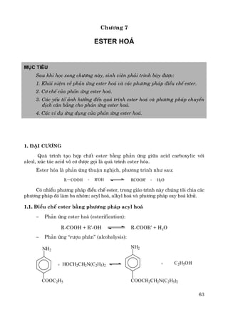 63
Ch−¬ng 7
Ester ho¸
Môc tiªu
Sau khi häc xong ch−¬ng nμy, sinh viªn ph¶i tr×nh bμy ®−îc:
1. Kh¸i niÖm vÒ ph¶n øng ester ho¸ vμ c¸c ph−¬ng ph¸p ®iÒu chÕ ester.
2. C¬ chÕ cña ph¶n øng ester ho¸.
3. C¸c yÕu tè ¶nh h−ëng ®Õn qu¸ tr×nh ester ho¸ vμ ph−¬ng ph¸p chuyÓn
dÞch c©n b»ng cho ph¶n øng ester ho¸.
4. C¸c vÝ dô øng dông cña ph¶n øng ester ho¸.
1. §¹i c−¬ng
Qu¸ tr×nh t¹o hîp chÊt ester b»ng ph¶n øng gi÷a acid carboxylic víi
alcol, xóc t¸c acid v« c¬ ®−îc gäi lμ qu¸ tr×nh ester hãa.
Ester hãa lμ ph¶n øng thuËn nghÞch, ph−¬ng tr×nh nh− sau:
R COOH + R'OH RCOOR' + H2O
Cã nhiÒu ph−¬ng ph¸p ®iÒu chÕ ester, trong gi¸o tr×nh nμy chóng t«i chia c¸c
ph−¬ng ph¸p ®ã lμm ba nhãm: acyl ho¸, alkyl ho¸ vμ ph−¬ng ph¸p oxy ho¸ khö.
1.1. §iÒu chÕ ester b»ng ph−¬ng ph¸p acyl ho¸
− Ph¶n øng ester ho¸ (esterification):
R-COOH + R’-OH R-COOR’ + H2O
− Ph¶n øng “r−îu ph©n” (alcoholysis):
C2H5OH+
NH2
COOCH2CH2N(C2H5)2
HOCH2CH2N(C2H5)2+
NH2
COOC2H5
 