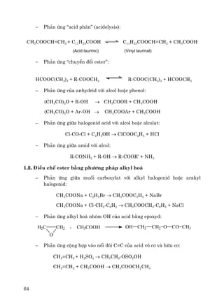 64
− Ph¶n øng “acid ph©n” (acidolysis):
CH3COOCH=CH2 + C11H23COOH C11H23COOCH=CH2 + CH3COOH
(Acid laurinic) (Vinyl laurinat)
− Ph¶n øng “chuyÓn ®æi ester”:
HCOOC(CH3)3 + R-COOCH3 R-COOC(CH3)3 + HCOOCH3
− Ph¶n øng cña anhydrid víi alcol hoÆc phenol:
(CH3CO)2O + R-OH → CH3COOR + CH3COOH
(CH3CO)2O + Ar-OH → CH3COOAr + CH3COOH
− Ph¶n øng gi÷a halogenid acid víi alcol hoÆc alcolat:
Cl-CO-Cl + C2H5OH → ClCOOC2H5 + HCl
− Ph¶n øng gi÷a amid víi alcol:
R-CONH2 + R-OH → R-COOR’ + NH3
1.2. §iÒu chÕ ester b»ng ph−¬ng ph¸p alkyl ho¸
− Ph¶n øng gi÷a muèi carboxylat víi alkyl halogenid hoÆc arakyl
halogenid:
CH3COONa + C2H5Br → CH3COOC2H5 + NaBr
CH3COONa + Cl-CH2-C6H5 → CH3COOCH2-C6H5 + NaCl
− Ph¶n øng alkyl ho¸ nhãm OH cña acid b»ng epoxyd:
H2C
O
CH2 + CH3COOH OH CH2 CH2 O CO CH3
− Ph¶n øng céng hîp vμo nèi ®«i C=C cña acid v« c¬ vμ h÷u c¬:
CH2=CH2 + H2SO4 → CH3CH2-OSO2OH
CH2=CH2 + CH3COOH → CH3COOCH2CH3
 