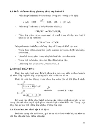 65
1.3. §iÒu chÕ ester b»ng ph−¬ng ph¸p oxy ho¸-khö
− Ph¶n øng Canizzaro (benzaldehyd trong m«i tr−êng kiÒm ®Æc):
C6H5 CHO2 OH
C6H5 CH2 O CO C6H5
− Ph¶n øng Tischenko (aldehyd/nh«m -alcolat):
2CH3CHO → CH3COOC2H5
− Ph¶n øng gi÷a carbon-monoxyd víi alcol trong alcolat kim lo¹i ë
nhiÖt ®é vμ ¸p suÊt lín:
R-OH + CO → HCOOR
S¶n phÈm ester ho¸ ®−îc sö dông réng r·i trong c¸c lÜnh vùc sau:
− Trong d−îc phÈm, dïng lμm thuèc (aspirin, novocain, diethylphthalat,
artesunat...)
− Lμm chÊt trung gian trong tæng hîp ho¸ h÷u c¬ vμ ho¸ d−îc.
− Trong ho¸ mü phÈm, c¸c ester dïng lμm h−¬ng liÖu.
− Lμm dung m«i (ethylacetat, butylacetat...).
2. C¬ chÕ ph¶n øng
Ph¶n øng ester ho¸ kinh ®iÓn lμ ph¶n øng t¹o ester gi÷a acid carboxylic
vμ alcol. §©y lμ ph¶n øng thuËn nghÞch, xóc t¸c lμ acid v« c¬.
Ph©n tö n−íc t¹o thμnh trong ph¶n øng ester hãa cã thÓ theo 2 c¸ch:
H2O+OR'R CO
+ R'H O
R C
O
O H
R'H O+
R C
O
O H
H
KÕt qu¶ cña nhiÒu c«ng tr×nh nghiªn cøu chøng minh r»ng bËc carbon
trong ph©n tö alcol quyÕt ®Þnh ph©n tö n−íc lo¹i ra theo kiÓu nμo. Trong thùc
tÕ cã hai kiÓu c¬ chÕ t−¬ng øng víi hai tr−êng hîp sau:
2.1. Ester ho¸ víi alcol bËc 1 vμ bËc 2
D−íi t¸c dông cña acid v« c¬, qu¸ tr×nh ester ho¸ cã thÓ x¶y ra theo c¬
chÕ ®¬n ph©n tö hoÆc l−ìng ph©n tö:
 