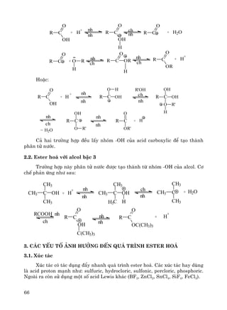 66
HoÆc:
ch
nh
R C OH
OH
O
H
R'
R C
O H
OH
+
H+R C
O
OH nh
nh
R'OH
nh
ch
R C
OH
O R'
nh
nh
R C
O
OR'
+ H
_
H2O
C¶ hai tr−êng hîp ®Òu lÊy nhãm -OH cña acid carboxylic ®Ó t¹o thμnh
ph©n tö n−íc.
2.2. Ester ho¸ víi alcol bËc 3
Tr−êng hîp nμy ph©n tö n−íc ®−îc t¹o thμnh tõ nhãm -OH cña alcol. C¬
chÕ ph¶n øng nh− sau:
3. C¸c yÕu tè ¶nh h−ëng ®Õn qu¸ tr×nh ester ho¸
3.1. Xóc t¸c
Xóc t¸c cã t¸c dông ®Èy nhanh qu¸ tr×nh ester ho¸. C¸c xóc t¸c hay dïng
lμ acid proton m¹nh nh−: sulfuric, hydrocloric, sulfonic, percloric, phosphoric.
Ngoμi ra cßn sö dông mét sè acid Lewis kh¸c (BF3, ZnCl2, SnCl4, SiF4, FeCl3).
R C
O
OH
+ H
+
R C
O
OH
R C
O
OH
H
R C
O
+ H2O
R C
O
+ O R
H
R C
O
OR
H
R C
O
OR
+ H
+
nh
nh
ch
nh
nh
ch
nh
ch
C OHCH3
CH3
CH3
+ H
+
C OHCH3
CH3
C H
CCH3
CH3
CH3H3
+ H2O
RCOOH nh
ch
nh
nh
ch
nh
R
O
OH
C(CH3)3
R
O
OC(CH3)3
+ H
+
nh
nh
C C
 