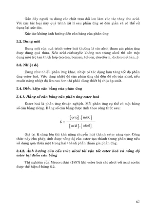 67
GÇn ®©y ng−êi ta dïng c¸c chÊt trao ®æi ion lμm xóc t¸c thay cho acid.
Víi xóc t¸c lo¹i nμy qu¸ tr×nh xö lÝ sau ph¶n øng sÏ ®¬n gi¶n vμ cã thÓ sö
dông l¹i xóc t¸c.
Xóc t¸c kh«ng ¶nh h−ëng ®Õn c©n b»ng cña ph¶n øng.
3.2. Dung m«i
Dung m«i cña qu¸ tr×nh ester ho¸ th−êng lμ c¸c alcol tham gia ph¶n øng
®−îc dïng qu¸ thõa. NÕu acid carboxylic kh«ng tan trong alcol th× cÇn mét
dung m«i trî tan thÝch hîp (aceton, benzen, toluen, cloroform, dicloromethan...)
3.3. NhiÖt ®é
Còng nh− nhiÒu ph¶n øng kh¸c, nhiÖt cã t¸c dông lμm t¨ng tèc ®é ph¶n
øng ester ho¸. ViÖc t¨ng nhiÖt ®é cña ph¶n øng chØ ®Õn ®é s«i cña alcol, nÕu
muèn n©ng nhiÖt ®é lªn cao h¬n th× ph¶i dïng thiÕt bÞ chÞu ¸p suÊt.
3.4. §iÒu kiÖn c©n b»ng cña ph¶n øng
3.4.1. H»ng sè c©n b»ng cña ph¶n øng ester ho¸
Ester ho¸ lμ ph¶n øng thuËn nghÞch. Mçi ph¶n øng cô thÓ cã mét h»ng
sè c©n b»ng riªng. H»ng sè c©n b»ng ®−îc tÝnh theo c«ng thøc sau:
K =
ester . n−íc
acid alcol
Gi¸ trÞ K cμng lín th× kh¶ n¨ng chuyÓn ho¸ thμnh ester cμng cao. C«ng
thøc nμy cho phÐp tÝnh ®−îc nång ®é cña ester t¹o thμnh trong ph¶n øng nÕu
sö dông qu¸ thõa mét trong hai thμnh phÇn tham gia ph¶n øng.
3.4.2. ¶nh h−ëng cña cÊu tróc alcol tíi vËn tèc ester ho¸ vμ nång ®é
ester t¹i ®iÓm c©n b»ng
ThÝ nghiÖm cña Mencsutkin (1897) khi ester ho¸ c¸c alcol víi acid acetic
®−îc thÓ hiÖn ë b¶ng 6.2.
 