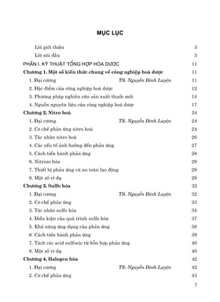 7
Môc lôc
Lêi giíi thiÖu 3
Lêi nãi ®Çu 5
PhÇn I. Kü thuËt tæng hîp hãa d−îc 11
Ch−¬ng 1. Mét sè kiÕn thøc chung vÒ c«ng nghiÖp ho¸ d−îc 11
1. §¹i c−¬ng TS. NguyÔn §×nh LuyÖn 11
2. §Æc ®iÓm cña c«ng nghiÖp ho¸ d−îc 12
3. Ph−¬ng ph¸p nghiªn cøu s¶n xuÊt thuèc míi 14
4. Nguån nguyªn liÖu cña c«ng nghiÖp ho¸ d−îc 17
Ch−¬ng 2. Nitro ho¸ 24
1. §¹i c−¬ng TS. NguyÔn §×nh LuyÖn 24
2. C¬ chÕ ph¶n øng nitro ho¸ 24
3. T¸c nh©n nitro ho¸ 26
4. C¸c yÕu tè ¶nh h−ëng ®Õn ph¶n øng 27
5. C¸ch tiÕn hμnh ph¶n øng 28
6. Nitrozo hãa 29
7. ThiÕt bÞ ph¶n øng vμ an toμn lao ®éng 29
8. Mét sè vÝ dô 29
Ch−¬ng 3. Sulfo hãa 32
1. §¹i c−¬ng TS. NguyÔn §×nh LuyÖn 32
2. C¬ chÕ ph¶n øng 33
3. T¸c nh©n sulfo hãa 34
4. §iÒu kiÖn cña qu¸ tr×nh sulfo hãa 37
5. Kh¶ n¨ng øng dông cña ph¶n øng 38
6. C¸ch tiÕn hμnh ph¶n øng 39
7. T¸ch c¸c acid sulfonic tõ hçn hîp ph¶n øng 40
8. Mét sè vÝ dô 40
Ch−¬ng 4. Halogen hãa 42
1. §¹i c−¬ng TS. NguyÔn §×nh LuyÖn 42
2. C¬ chÕ ph¶n øng 43
 