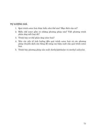 71
Tù l−îng gi¸
1. Qu¸ tr×nh ester ho¸ ®−îc hiÓu nh− thÕ nμo? Môc ®Ých cña nã?
2. §iÒu chÕ ester gåm cã nh÷ng ph−¬ng ph¸p nμo? ViÕt ph−¬ng tr×nh
ph¶n øng mçi lo¹i ®ã?
3. Tr×nh bμy c¬ chÕ ph¶n øng ester ho¸?
4. Nªu c¸c yÕu tè ¶nh h−ëng ®Õn qu¸ tr×nh ester ho¸ vμ c¸c ph−¬ng
ph¸p chuyÓn dÞch c©n b»ng ®Ó n©ng cao hiÖu suÊt cña qu¸ tr×nh ester
ho¸.
5. Tr×nh bμy ph−¬ng ph¸p s¶n xuÊt diethylphthalat vμ methyl salicylat.
 