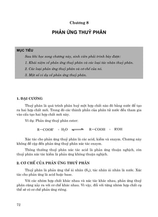 72
Ch−¬ng 8
Ph¶n øng thuû ph©n
Môc tiªu
Sau khi häc xong ch−¬ng nμy, sinh viªn ph¶i tr×nh bμy ®−îc:
1. Kh¸i niÖm vÒ ph¶n øng thuû ph©n vμ c¸c lo¹i t¸c nh©n thuû ph©n.
2. C¸c lo¹i ph¶n øng thuû ph©n vμ c¬ chÕ cña nã.
3. Mét sè vÝ dô vÒ ph¶n øng thuû ph©n.
1. ®¹i c−¬ng
Thuû ph©n lμ qu¸ tr×nh ph©n huû mét hîp chÊt nμo ®ã b»ng n−íc ®Ó t¹o
ra hai hîp chÊt míi. Trong ®ã c¸c thμnh phÇn cña ph©n tö n−íc ®Òu tham gia
vμo cÊu t¹o hai hîp chÊt míi nμy.
VÝ dô: Ph¶n øng thuû ph©n ester:
Xóc t¸c cho ph¶n øng thuû ph©n lμ c¸c acid, kiÒm vμ enzym. Ch−¬ng nμy
kh«ng ®Ò cËp ®Õn ph¶n øng thuû ph©n xóc t¸c enzym.
Th«ng th−êng thuû ph©n xóc t¸c acid lμ ph¶n øng thuËn nghÞch, cßn
thuû ph©n xóc t¸c kiÒm lμ ph¶n øng kh«ng thuËn nghÞch.
2. C¬ chÕ cña ph¶n øng thuû ph©n
Thuû ph©n lμ ph¶n øng thÕ ¸i nh©n (SN), t¸c nh©n ¸i nh©n lμ n−íc. Xóc
t¸c cho ph¶n øng lμ acid hoÆc base.
Víi c¸c nhãm hîp chÊt kh¸c nhau vμ xóc t¸c kh¸c nhau, ph¶n øng thuû
ph©n còng x¶y ra víi c¬ chÕ kh¸c nhau. V× vËy, ®èi víi tõng nhãm hîp chÊt cô
thÓ sÏ cã c¬ chÕ ph¶n øng riªng.
R COOR' + H2O R COOH + R'OH
 