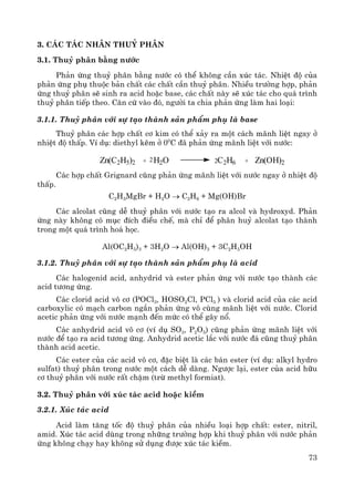 73
3. C¸c t¸c nh©n thuû ph©n
3.1. Thuû ph©n b»ng n−íc
Ph¶n øng thuû ph©n b»ng n−íc cã thÓ kh«ng cÇn xóc t¸c. NhiÖt ®é cña
ph¶n øng phô thuéc b¶n chÊt c¸c chÊt cÇn thuû ph©n. NhiÒu tr−êng hîp, ph¶n
øng thuû ph©n sÏ sinh ra acid hoÆc base, c¸c chÊt nμy sÏ xóc t¸c cho qu¸ tr×nh
thuû ph©n tiÕp theo. C¨n cø vμo ®ã, ng−êi ta chia ph¶n øng lμm hai lo¹i:
3.1.1. Thuû ph©n víi sù t¹o thμnh s¶n phÈm phô lμ base
Thuû ph©n c¸c hîp chÊt c¬ kim cã thÓ x¶y ra mét c¸ch m·nh liÖt ngay ë
nhiÖt ®é thÊp. VÝ dô: diethyl kÏm ë 00
C ®· ph¶n øng m·nh liÖt víi n−íc:
C¸c hîp chÊt Grignard còng ph¶n øng m·nh liÖt víi n−íc ngay ë nhiÖt ®é
thÊp.
C2H5MgBr + H2O → C2H6 + Mg(OH)Br
C¸c alcolat còng dÔ thuû ph©n víi n−íc t¹o ra alcol vμ hydroxyd. Ph¶n
øng nμy kh«ng cã môc ®Ých ®iÒu chÕ, mμ chØ ®Ó ph©n huû alcolat t¹o thμnh
trong mét qu¸ tr×nh ho¸ häc.
Al(OC2H5)3 + 3H2O → Al(OH)3 + 3C2H5OH
3.1.2. Thuû ph©n víi sù t¹o thμnh s¶n phÈm phô lμ acid
C¸c halogenid acid, anhydrid vμ ester ph¶n øng víi n−íc t¹o thμnh c¸c
acid t−¬ng øng.
C¸c clorid acid v« c¬ (POCl3, HOSO2Cl, PCl5 ) vμ clorid acid cña c¸c acid
carboxylic cã m¹ch carbon ng¾n ph¶n øng v« cïng m·nh liÖt víi n−íc. Clorid
acetic ph¶n øng víi n−íc m¹nh ®Õn møc cã thÓ g©y næ.
C¸c anhydrid acid v« c¬ (vÝ dô SO3, P2O5) còng ph¶n øng m·nh liÖt víi
n−íc ®Ó t¹o ra acid t−¬ng øng. Anhydrid acetic l¾c víi n−íc ®¸ còng thuû ph©n
thμnh acid acetic.
C¸c ester cña c¸c acid v« c¬, ®Æc biÖt lμ c¸c b¸n ester (vÝ dô: alkyl hydro
sulfat) thuû ph©n trong n−íc mét c¸ch dÔ dμng. Ng−îc l¹i, ester cña acid h÷u
c¬ thuû ph©n víi n−íc rÊt chËm (trõ methyl formiat).
3.2. Thuû ph©n víi xóc t¸c acid hoÆc kiÒm
3.2.1. Xóc t¸c acid
Acid lμm t¨ng tèc ®é thuû ph©n cña nhiÒu lo¹i hîp chÊt: ester, nitril,
amid. Xóc t¸c acid dïng trong nh÷ng tr−êng hîp khi thuû ph©n víi n−íc ph¶n
øng kh«ng ch¹y hay kh«ng sö dông ®−îc xóc t¸c kiÒm.
Zn(C2H5)2 + H2O2 2C2H6 + Zn(OH)2
 