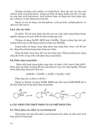 74
Th−êng sö dông acid sulfuric vμ hydrocloric. Ho¹t lùc xóc t¸c cña acid
sulfuric kÐm acid hydrocloric, nh−ng nã ®−îc sö dông nhiÒu h¬n bëi v× Ýt g©y
¨n mßn h¬n acid hydrocloric. Acid sulfuric ®−îc sö dông khi thuû ph©n dÇu
mì, cellulose vμ khi ®−êng ho¸ tinh bét.
Ngoμi ra cßn sö dông acid phosphoric, acid percloric, poliphosphoric vμ
chÊt trao ®æi cation.
3.2.2. Xóc t¸c kiÒm
¦u ®iÓm: Tèc ®é thuû ph©n lín h¬n xóc t¸c acid, ph¶n øng kh«ng thuËn
nghÞch, kh«ng sî ¨n mßn thiÕt bÞ nh− tr−êng hîp acid.
Th−êng sö dông NaOH, KOH hoÆc Ca(OH)2. Trong tr−êng hîp cÇn m«i
tr−êng kiÒm nhÑ cã thÓ dïng carbonat kiÒm hay Ba(OH)2.
L−îng kiÒm sö dông trong tõng ph¶n øng còng kh¸c nhau: chØ ®Ó xóc
t¸c, dïng theo ®−¬ng l−îng hoÆc dïng qu¸ thõa.
Nång ®é kiÒm còng thay ®æi tuú lo¹i ph¶n øng. Th«ng th−êng hay dïng
nång ®é 5-20% trong n−íc (trõ ph¶n øng nung kiÒm).
3.3. Ph¶n øng nung kiÒm
§−îc tiÕn hμnh trong kiÒm nung ch¶y cã chøa 5-10% n−íc ë 200-3500
C.
Ph¶n øng nμy ®−îc sö dông ®Ó s¶n xuÊt phenol ë quy m« c«ng nghiÖp. Ph−¬ng
tr×nh ph¶n øng tæng qu¸t nh− sau:
ArSO3H + 3 NaOH → ArONa + Na2SO3 + H2O
Ph¶n øng x¶y ra theo c¬ chÕ SN
2
:
Ng−êi ta th−êng sö dông NaOH, KOH hoÆc hçn hîp NaOH+KOH ®Ó cã
®é ch¶y thÊp h¬n trong ph¶n øng nung kiÒm.
4. C¸c ph¶n øng thuû ph©n vμ c¬ chÕ ph¶n øng
4.1. Thuû ph©n c¸c alkyl vμ aryl halogenid
Thuû ph©n c¸c hîp chÊt alkyl, aryl halogenid thu ®−îc c¸c dÉn xuÊt alcol
hoÆc phenol t−¬ng øng.
ONa
H
SO3Na
H
ONa
S ONa
O
O
S ONa
O
O
ONa
 