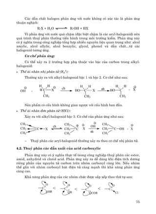 75
C¸c dÉn chÊt halogen ph¶n øng víi n−íc kh«ng cã xóc t¸c lμ ph¶n øng
thuËn nghÞch:
R-X + H2O R-OH + HX
V× ph¶n øng víi n−íc qu¸ chËm (®Æc biÖt chËm lμ c¸c aryl-halogenid) nªn
qu¸ tr×nh thuû ph©n th−êng tiÕn hμnh trong m«i tr−êng kiÒm. Ph¶n øng nμy
cã ý nghÜa trong c«ng nghiÖp tæng hîp nhiÒu nguyªn liÖu quan träng nh−: alcol
amylic, alcol allylic, alcol benzylic, glycol, phenol vμ dÉn chÊt...tõ c¸c
halogenid t−¬ng øng.
C¬ chÕ ph¶n øng:
Cã thÓ x¶y ra 2 tr−êng hîp phô thuéc vμo bËc cña carbon trong alkyl-
halogenid:
• ThÕ ¸i nh©n nhÞ ph©n tö (SN
2
):
Th−êng x¶y ra víi alkyl-halogenid bËc 1 vμ bËc 2. C¬ chÕ nh− sau:
S¶n phÈm cã cÊu h×nh kh«ng gian ng−îc víi cÊu h×nh ban ®Çu.
• ThÕ ¸i nh©n ®¬n ph©n tö (SN1):
X¶y ra víi alkyl-halogenid bËc 3. C¬ chÕ cña ph¶n øng nh− sau:
− Thuû ph©n c¸c aryl-halogenid th−êng x¶y ra theo c¬ chÕ nhÞ ph©n tö.
4.2. Thuû ph©n c¸c dÉn xuÊt cña acid carboxylic
Ph¶n øng nμy cã ý nghÜa thùc tÕ trong c«ng nghiÖp thuû ph©n c¸c ester,
amid, anhydrid vμ clorid acid. Ph¶n øng x¶y ra dÔ dμng khi ®iÖn tÝch d−¬ng
riªng phÇn cña nguyªn tö carbon trªn nhãm carbonyl cμng lín. NÕu nhãm
thÕ g¾n víi nhãm carbonyl hót ®iÖn tö cμng m¹nh th× kh¶ n¨ng ph¶n øng
cμng cao.
Kh¶ n¨ng ph¶n øng cña c¸c nhãm chøc ®−îc s¾p xÕp theo thø tù sau:
C
O
NHR
C
O
OR
C
O
OCOR
C
O
Cl
< < <
OH + C
H H
CH3
X C
H H
CH3
XHO C
H H
CH3
HO
ch nh + X
CH3
CH3
CH3
C X X
CH3
CH3
CH3
C
OH
nh
ch
CH3
CH3
CH3
C OH + X
 
