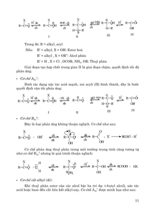 77
R C O
X
H
+
nh
ch
R C OH
X
R'OH ch
ch
C OHR
X
O R'H
nh
ch
(-HX) C OHR
O R'
H
+
CR O
OR'
I II III IV
Trong ®ã: R = alkyl, aryl
NÕu: R’ = alkyl, X = OH: Ester ho¸
R’ = alkyl , X = OR’’: Alcol ph©n
R’ = H , X = Cl , OCOR, NH2, OR: Thuû ph©n
Giai ®o¹n t¹o hîp chÊt trung gian II lμ giai ®o¹n chËm, quyÕt ®Þnh tèc ®é
ph¶n øng.
C¬ chÕ AAc
1
:
D−íi t¸c dông xóc t¸c acid m¹nh, ion acyli (II) h×nh thμnh, ®©y lμ b−íc
quyÕt ®Þnh vËn tèc ph¶n øng:
R C O
X
H
+
nh
nh
R C OH
X
HX ch
nh
C OR
nh
ch
( C OR
O R'H
H
+
CR O
OR'
I II III IV
- +ROH)
C¬ chÕ BAc
2
:
§©y lμ lo¹i ph¶n øng kh«ng thuËn nghÞch. C¬ chÕ nh− sau:
R C O
X
+ OH
- ch
nh
R C O
X
OH
R C
O
OH
+ X
-
RCOO
-
+ H
+nh
ch
C¬ chÕ ph¶n øng thuû ph©n trong m«i tr−êng trung tÝnh còng t−¬ng tù
nh− c¬ chÕ BAc
2
nh−ng lμ qu¸ tr×nh thuËn nghÞch:
R C O
X
+
ch
nh
R C O
X
OH2
R C OH
X
OH
+ HXO
H
H
-H
+
nh
ch
RCOOH
C¬ chÕ c¾t alkyl (Al):
Khi thuû ph©n ester cña c¸c alcol bËc ba (vÝ dô: t-butyl alcol), xóc t¸c
acid hoÆc base ®Òu c¾t liªn kÕt alkyl-oxy. C¬ chÕ AAl
1
®−îc minh häa nh− sau:
 