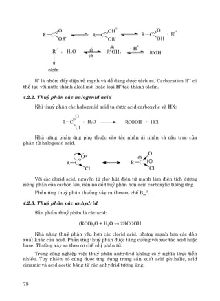 78
olefin
ch
nh
R'OH
H
+
-
R' OH2H2O+R'
+
R'
+
+R C
O
OH
R C
OH
+
OR'
R C
O
OR'
R’ lμ nhãm ®Èy ®iÖn tö m¹nh vμ dÔ dμng ®−îc t¸ch ra. Carbocation R’+
cã
thÓ t¹o víi n−íc thμnh alcol míi hoÆc lo¹i H+
t¹o thμnh olefin.
4.2.2. Thuû ph©n c¸c halogenid acid
Khi thuû ph©n c¸c halogenid acid ta ®−îc acid carboxylic vμ HX:
R C
O
Cl
+ H2O RCOOH + HCl
Kh¶ n¨ng ph¶n øng phô thuéc vμo t¸c nh©n ¸i nh©n vμ cÊu tróc cña
ph©n tö halogenid acid.
CR
O
Cl
CR
Cl
O
(
Víi c¸c clorid acid, nguyªn tö clor hót ®iÖn tö m¹nh lμm ®iÖn tÝch d−¬ng
riªng phÇn cña carbon lín, nªn nã dÔ thuû ph©n h¬n acid carboxylic t−¬ng øng.
Ph¶n øng thuû ph©n th−êng x¶y ra theo c¬ chÕ BAc
2
.
4.2.3. Thuû ph©n c¸c anhydrid
S¶n phÈm thuû ph©n lμ c¸c acid:
(RCO)2O + H2O → 2RCOOH
Kh¶ n¨ng thuû ph©n yÕu h¬n c¸c clorid acid, nh−ng m¹nh h¬n c¸c dÉn
xuÊt kh¸c cña acid. Ph¶n øng thuû ph©n ®−îc t¨ng c−êng víi xóc t¸c acid hoÆc
base. Th−êng x¶y ra theo c¬ chÕ nhÞ ph©n tö.
Trong c«ng nghiÖp viÖc thuû ph©n anhydrid kh«ng cã ý nghÜa thùc tiÔn
nhiÒu. Tuy nhiªn nã còng ®−îc øng dông trong s¶n xuÊt acid phthalic, acid
cinamic vμ acid acetic b¨ng tõ c¸c anhydrid t−¬ng øng.
 
