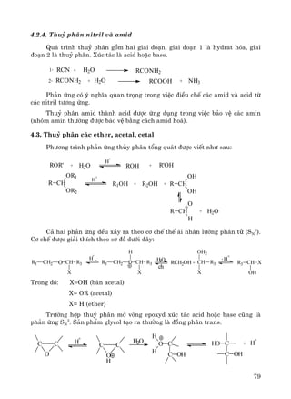 79
4.2.4. Thuû ph©n nitril vμ amid
Qu¸ tr×nh thuû ph©n gåm hai giai ®o¹n, giai ®o¹n 1 lμ hydrat hãa, giai
®o¹n 2 lμ thuû ph©n. Xóc t¸c lμ acid hoÆc base.
RCN1. + H2O RCONH2
2. RCONH2 + H2O RCOOH + NH3
Ph¶n øng cã ý nghÜa quan träng trong viÖc ®iÒu chÕ c¸c amid vμ acid tõ
c¸c nitril t−¬ng øng.
Thuû ph©n amid thμnh acid ®−îc øng dông trong viÖc b¶o vÖ c¸c amin
(nhãm amin th−êng ®−îc b¶o vÖ b»ng c¸ch amid ho¸).
4.3. Thuû ph©n c¸c ether, acetal, cetal
Ph−¬ng tr×nh ph¶n øng thñy ph©n tæng qu¸t ®−îc viÕt nh− sau:
ROR' + H2O
H
+
ROH + R'OH
R CH
OR1
OR2
H
+
R1OH + R2OH + R CH
OH
OH
R CH
O
H
+ H2O
C¶ hai ph¶n øng ®Òu x¶y ra theo c¬ chÕ thÕ ¸i nh©n l−ìng ph©n tö (SN
2
).
C¬ chÕ ®−îc gi¶i thÝch theo s¬ ®å d−íi ®©y:
R1 CH2 O CH R3
X
H
+
R1 CH2 O CH R3
X
H
H2O
ch
RCH2OH + CH
OH2
X
R3
- H
+
R3 CH X
OH
Trong ®ã: X=OH (b¸n acetal)
X= OR (acetal)
X= H (ether)
Tr−êng hîp thuû ph©n më vßng epoxyd xóc t¸c acid hoÆc base còng lμ
ph¶n øng SN
2
. S¶n phÈm glycol t¹o ra th−êng lμ ®ång ph©n trans.
C C
O
H
+
C C
O
H2O O C
C
H
H OH
H
CHO
C OH
+ H
+
 