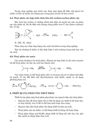80
Trong c«ng nghiÖp qu¸ tr×nh nμy ®−îc øng dông ®Ó ®iÒu chÕ glycol tõ
olefin vμ b¶o vÖ nhãm oxo th«ng qua trung gian acetal vμ b¸n acetal.
4.4. Thuû ph©n c¸c hîp chÊt chøa liªn kÕt carbon-carbon ph©n cùc
Khi trªn hai carbon cã nh÷ng nhãm hót ®iÖn tö m¹nh t¹o nªn sù ph©n
cùc cña ph©n tö. Do ®ã ®iÖn tÝch d−¬ng riªng phÇn trªn C cña nhãm carbonyl
lín. VÝ dô:
Cl
Cl
Cl
C C
O
X
+ H2O OH
-
CHCl3 + HO C
O
X
X: -OH, -H, -alkyl
Ph¶n øng nμy ®−îc øng dông s¶n xuÊt cloroform trong c«ng nghiÖp.
Xóc t¸c th−êng lμ kiÒm, Ýt khi thùc hiÖn ë m«i tr−êng trung tÝnh hay xóc
t¸c acid.
4.5. Thuû ph©n c¸c amin
C¸c amin th−êng Ýt bÞ thuû ph©n. Nh−ng c¸c hîp chÊt cã cÊu tróc enamin
th× dÔ thuû ph©n víi xóc t¸c acid t¹o thμnh enol.
C C NR2
HOH
C C OH + HNR2
C¸c amin th¬m cã thÓ thuû ph©n nÕu vÞ trÝ para cña nã cã nhãm hót ®iÖn
tö m¹nh. VÝ dô: §Ó ®iÒu chÕ dimethylamin tinh khiÕt, ng−êi ta sö dông
ph−¬ng ph¸p sau:
N(CH3)2NO
OH
-
OHNO + HN(CH3)2
5. ThiÕt bÞ cña ph¶n øng thuû ph©n
ThiÕt bÞ cña ph¶n øng thuû ph©n phô thuéc vμo nguyªn liÖu cÇn thuû ph©n:
− Nguyªn liÖu dÔ thuû ph©n th× cã thÓ sö dông c¸c thiÕt bÞ hë hoÆc kÝn,
cã m¸y khuÊy, hai vá ®Ó cã thÓ lμm l¹nh hoÆc ®un nãng.
− Nguyªn liÖu khã thuû ph©n th× dïng thiÕt bÞ chÞu ¸p suÊt.
− Thuû ph©n xóc t¸c kiÒm, cã thÓ dïng thiÕt bÞ b»ng s¾t hoÆc thÐp.
− Thuû ph©n b»ng acid H2SO4 dïng thiÕt bÞ b»ng s¾t silic bäc ch×, gÇn
®©y ng−êi ta dïng thÐp chÞu acid.
 