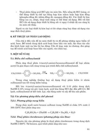 81
− Thuû ph©n b»ng acid HCl g©y ¨n mßn lín. NÕu nång ®é HCl lo·ng, cã
thÓ dïng thiÕt bÞ chÕ t¹o b»ng hîp kim niken hoÆc hîp kim ®ång
(phospho-®ång ®á; nh«m-®ång ®á; mangan-®ång ®á). C¸c thiÕt bÞ lμm
b»ng cao su, nhùa, thuû tinh còng cã thÓ ®−îc sö dông. §èi víi khÝ
HCl th× sö dông ®−îc thiÕt bÞ b»ng s¾t v× ngay ë nhiÖt ®é cao còng bÞ
¨n mßn rÊt thÊp.
Ngoμi ra c¸c lo¹i thiÕt bÞ kim lo¹i cã lãt nhùa còng hay ®−îc sö dông vμo
môc ®Ých thuû ph©n.
6. Kü thuËt an toμn lao ®éng
CÇn chó ý ®Õn vÊn ®Ò ¨n mßn thiÕt bÞ vμ ®Ò phßng nh÷ng nguy hiÓm vÒ
acid, base. §Ó tr¸nh dung dÞch acid hoÆc base b¾n vμo m¾t, lóc thao t¸c cÇn
®eo kÝnh hoÆc mÆt n¹ b¶o hé lao ®éng. CÇn ®i ñng, mÆc ¸o choμng, ®eo g¨ng
tay ®Ó tr¸nh acid hoÆc base b¾n vμo ng−êi, vμo ch©n tay.
7. Mét sè vÝ dô
7.1. §iÒu chÕ sulfanylamid
Ph¶n øng thuû ph©n 4-(acetyl-amino)-benzensulfonamid ®Ó lo¹i nhãm
acetyl lμ giai ®o¹n cuèi cïng trong qu¸ tr×nh ®iÒu chÕ sulfanylamid.
CH3CONH SO2NH2 NH2 SO2NH2
OH
-
+ CH3COOH
Trong c«ng nghiÖp th−êng hay sö dông thuû ph©n kiÒm v× nhãm
sulfonamid tan tèt trong kiÒm lo·ng.
Håi l−u 4-(acetyl-amino)-benzensulfonamid víi 5-10 phÇn dung dÞch
NaOH 8-10% trong vμi giê. Lμm l¹nh, acid hãa b»ng HCl ®Æc ®Õn pH=3-5. §Ó
l¹nh, sulfanylamid sÏ kÕt tinh. Läc, röa b»ng n−íc vμ sÊy ®Ó thu s¶n phÈm.
7.2. C¸c ph−¬ng ph¸p ®iÒu chÕ phenol
7.2.1. Ph−¬ng ph¸p nung kiÒm
Nung ch¶y muèi natri benzen sulfonat trong NaOH cã chøa 10% n−íc ë
300-3200
C theo ph¶n øng sau:
C6H5SO3Na + 2NaOH → C6H5OH + Na2SO3 + H2O
7.2.2. Thuû ph©n clorobenzen (ph−¬ng ph¸p cña Dow)
Nguyªn t¾c cña ph−¬ng ph¸p lμ thuû ph©n clorobenzen trong dung dÞch
NaOH ë 3600
C. Tõ benzen, qu¸ tr×nh ph¶n øng nh− sau:
 