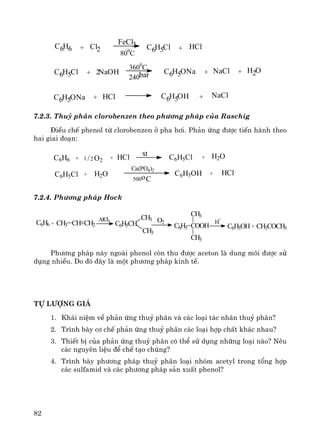 82
C6H6 + Cl2
FeCl3
800
C
C6H5Cl + HCl
C6H5Cl + 2NaOH
3600
C
240bar C6H5ONa + NaCl + H2O
C6H5ONa + HCl C6H5OH + NaCl
7.2.3. Thuû ph©n clorobenzen theo ph−¬ng ph¸p cña Raschig
§iÒu chÕ phenol tõ clorobenzen ë pha h¬i. Ph¶n øng ®−îc tiÕn hμnh theo
hai giai ®o¹n:
C6H6 + 1 /2 O2 + HCl xt C6H5Cl + H2O
C6H5Cl + H2O
Ca(PO4)2
500oC
C6H5OH + HCl
7.2.4. Ph−¬ng ph¸p Hock
CH3COCH3+C6H5OH
H
+
C6H5 COOH
CH3
CH3
O2
CH3
C6H5CH
CH3AlCl3
CH3 CH CH2+C6H6
Ph−¬ng ph¸p nμy ngoμi phenol cßn thu ®−îc aceton lμ dung m«i ®−îc sö
dông nhiÒu. Do ®ã ®©y lμ mét ph−¬ng ph¸p kinh tÕ.
Tù l−îng gi¸
1. Kh¸i niÖm vÒ ph¶n øng thuû ph©n vμ c¸c lo¹i t¸c nh©n thuû ph©n?
2. Tr×nh bμy c¬ chÕ ph¶n øng thuû ph©n c¸c lo¹i hîp chÊt kh¸c nhau?
3. ThiÕt bÞ cña ph¶n øng thuû ph©n cã thÓ sö dông nh÷ng lo¹i nμo? Nªu
c¸c nguyªn liÖu ®Ó chÕ t¹o chóng?
4. Tr×nh bμy ph−¬ng ph¸p thuû ph©n lo¹i nhãm acetyl trong tæng hîp
c¸c sulfamid vμ c¸c ph−¬ng ph¸p s¶n xuÊt phenol?
 