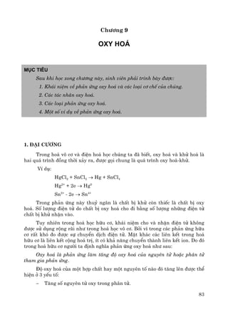 83
Ch−¬ng 9
Oxy ho¸
Môc tiªu
Sau khi häc xong ch−¬ng nμy, sinh viªn ph¶i tr×nh bμy ®−îc:
1. Kh¸i niÖm vÒ ph¶n øng oxy ho¸ vμ c¸c lo¹i c¬ chÕ cña chóng.
2. C¸c t¸c nh©n oxy ho¸.
3. C¸c lo¹i ph¶n øng oxy ho¸.
4. Mét sè vÝ dô vÒ ph¶n øng oxy ho¸.
1. §¹i c−¬ng
Trong ho¸ v« c¬ vμ ®iÖn ho¸ häc chóng ta ®· biÕt, oxy ho¸ vμ khö ho¸ lμ
hai qu¸ tr×nh ®ång thêi x¶y ra, ®−îc gäi chung lμ qu¸ tr×nh oxy ho¸-khö.
VÝ dô:
HgCl2 + SnCl2 → Hg + SnCl4
Hg2+
+ 2e → Hg0
Sn2+
- 2e → Sn4+
Trong ph¶n øng nμy thuû ng©n lμ chÊt bÞ khö cßn thiÕc lμ chÊt bÞ oxy
ho¸. Sè l−îng ®iÖn tö do chÊt bÞ oxy ho¸ cho ®i b»ng sè l−îng nh÷ng ®iÖn tö
chÊt bÞ khö nhËn vμo.
Tuy nhiªn trong ho¸ häc h÷u c¬, kh¸i niÖm cho vμ nhËn ®iÖn tö kh«ng
®−îc sö dông réng r·i nh− trong ho¸ häc v« c¬. Bëi v× trong c¸c ph¶n øng h÷u
c¬ rÊt khã ®o ®−îc sù chuyÓn dÞch ®iÖn tö. MÆt kh¸c c¸c liªn kÕt trong ho¸
h÷u c¬ lμ liªn kÕt céng ho¸ trÞ, Ýt cã kh¶ n¨ng chuyÓn thμnh liªn kÕt ion. Do ®ã
trong ho¸ h÷u c¬ ng−êi ta ®Þnh nghÜa ph¶n øng oxy ho¸ nh− sau:
Oxy ho¸ lμ ph¶n øng lμm t¨ng ®é oxy ho¸ cña nguyªn tö hoÆc ph©n tö
tham gia ph¶n øng.
§é oxy ho¸ cña mét hîp chÊt hay mét nguyªn tè nμo ®ã t¨ng lªn ®−îc thÓ
hiÖn ë 3 yÕu tè:
− T¨ng sè nguyªn tö oxy trong ph©n tö.
 