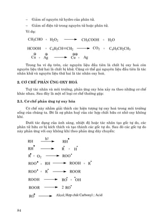 84
− Gi¶m sè nguyªn tö hydro cña ph©n tö.
− Gi¶m sè ®iÖn tö trong nguyªn tö hoÆc ph©n tö.
VÝ dô:
CH3CHO + H2O2 CH3COOH + H2O
HCOOH + C6H5CH CH2 CO2 + C6H5CH2CH3
Cu + Ag Cu + Ag
Trong ba vÝ dô trªn, c¸c nguyªn liÖu ®Çu tiªn lμ chÊt bÞ oxy ho¸ cßn
nguyªn liÖu thø hai lμ chÊt bÞ khö. Còng cã thÓ gäi nguyªn liÖu ®Çu tiªn lμ t¸c
nh©n khö vμ nguyªn liÖu thø hai lμ t¸c nh©n oxy ho¸.
2. C¬ chÕ ph¶n øng oxy ho¸
Tuú t¸c nh©n vμ m«i tr−êng, ph¶n øng oxy hãa x¶y ra theo nh÷ng c¬ chÕ
kh¸c nhau. Sau ®©y lμ mét sè lo¹i c¬ chÕ th−êng gÆp:
2.1. C¬ chÕ ph¶n øng tù oxy hãa
C¬ chÕ nμy nh»m gi¶i thÝch c¸c hiÖn t−îng tù oxy ho¸ trong m«i tr−êng
sèng cña chóng ta. §ã lμ sù ph©n huû cña c¸c hîp chÊt h÷u c¬ nhê oxy kh«ng
khÝ.
D−íi t¸c dông cña ¸nh s¸ng, nhiÖt ®é hoÆc t¸c nh©n t¹o gèc tù do, c¸c
ph©n tö h÷u c¬ bÞ kÝch thÝch vμ t¹o thμnh c¸c gèc tù do. Sau ®ã c¸c gèc tù do
nμy ph¶n øng víi oxy kh«ng khÝ theo ph¶n øng d©y chuyÒn:
RH
hγ
RH
RH R + H
R + O2 ROO
ROO + RH ROOH +
ROO +
R
R ROOR
ROOH + OH
ROOR 2 RO
RO
RO Alcol; Hîp chÊt Carbonyl ; Acid
 