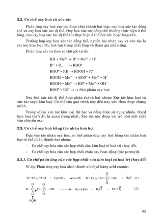 85
2.2. C¬ chÕ oxy ho¸ cã xóc t¸c
Ph¶n øng oxy ho¸ xóc t¸c ®−îc chia thμnh hai lo¹i: oxy ho¸ xóc t¸c ®ång
thÓ vμ oxy ho¸ xóc t¸c dÞ thÓ. Oxy ho¸ xóc t¸c ®ång thÓ th−êng thùc hiÖn ë thÓ
láng, cßn oxy ho¸ xóc t¸c dÞ thÓ th× thùc hiÖn ë thÓ h¬i-r¾n hoÆc láng-r¾n.
Tr−êng hîp oxy ho¸ xóc t¸c ®ång thÓ, nguån t¸c nh©n oxy vμ xóc t¸c lμ
c¸c ion kim lo¹i ®Òu hoμ tan trong chÊt láng vμ tham gia ph¶n øng.
Ph¶n øng x¶y ra theo c¬ chÕ gèc tù do:
RH + Me3+
→ R•
+ Me2+
+ H+
R•
+ O2 → ROO•
ROO•
+ RH → ROOH + R•
ROOH + Me3+
→ ROO•
+ Me2+
+ H+
ROOH + Me2+
→ RO•
+ Me3+
+ OH−
ROO•
+ RO•
→ → S¶n phÈm oxy ho¸
Oxy ho¸ xóc t¸c dÞ thÓ ®−îc ph©n thμnh hai nhãm: Xóc t¸c kim lo¹i vμ
xóc t¸c oxyd kim lo¹i. C¬ chÕ cña qu¸ tr×nh nμy ®Õn nay vÉn ch−a ®−îc chøng
minh.
Trong sè c¸c xóc t¸c kim lo¹i th× b¹c vμ ®ång ®−îc sö dông nhiÒu. Oxyd
kim lo¹i th× V2O5 lμ quan träng nhÊt. Xóc t¸c nμy ®ãng vai trß nh− mét chÊt
vËn chuyÓn oxy.
2.3. C¬ chÕ oxy ho¸ b»ng t¸c nh©n ho¸ häc
Dùa vμo t¸c nh©n oxy hãa, c¬ chÕ ph¶n øng oxy ho¸ b»ng t¸c nh©n ho¸
häc cã thÓ ph©n thμnh hai nhãm:
− C¬ chÕ oxy hãa cña c¸c hîp chÊt cña kim lo¹i cã ho¸ trÞ thay ®æi.
− C¬ chÕ oxy hãa cña c¸c hîp chÊt chøa oxy ho¹t ®éng (c¸c peroxyd).
2.3.1. C¬ chÕ ph¶n øng cña c¸c hîp chÊt cña kim lo¹i cã ho¸ trÞ thay ®æi
VÝ dô: Ph¶n øng oxy ho¸ alcol thμnh aldehyd b»ng acid cromic:
R CH2 OH + H2CrO4 R CH2 O Cr
O
O
OH + H2O
R C O Cr
O
O
OH
H
H
HOH
R CHO + H3O + HCrO3
(1)
(2)
 