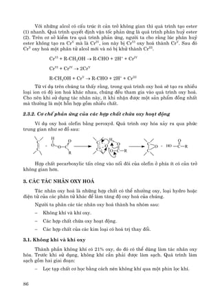 86
Víi nh÷ng alcol cã cÊu tróc Ýt c¶n trë kh«ng gian th× qu¸ tr×nh t¹o ester
(1) nhanh. Qu¸ tr×nh quyÕt ®Þnh vËn tèc ph¶n øng lμ qu¸ tr×nh ph©n huû ester
(2). Trªn c¬ së kiÓm tra qu¸ tr×nh ph¶n øng, ng−êi ta cho r»ng lóc ph©n huû
ester kh«ng t¹o ra CrV
mμ lμ CrIV
, ion nμy bÞ CrVI
oxy ho¸ thμnh CrV
. Sau ®ã
CrV
oxy ho¸ mét ph©n tö alcol míi vμ nã bÞ khö thμnh CrIII
.
CrVI
+ R-CH2OH → R-CHO + 2H+
+ CrIV
CrVI
+ CrIV
→ 2CrV
R-CH2OH + CrV
→ R-CHO + 2H+
+ CrIII
Tõ vÝ dô trªn chóng ta thÊy r»ng, trong qu¸ tr×nh oxy ho¸ sÏ t¹o ra nhiÒu
lo¹i ion cã ®é ion ho¸ kh¸c nhau, chóng ®Òu tham gia vμo qu¸ tr×nh oxy ho¸.
Cho nªn khi sö dông t¸c nh©n nμy, Ýt khi nhËn ®−îc mét s¶n phÈm ®ång nhÊt
mμ th−êng lμ mét hçn hîp gåm nhiÒu chÊt.
2.3.2. C¬ chÕ ph¶n øng cña c¸c hîp chÊt chøa oxy ho¹t ®éng
VÝ dô oxy ho¸ olefin b»ng peroxyd. Qu¸ tr×nh oxy hãa x¶y ra qua phøc
trung gian nh− s¬ ®å sau:
+
C
C
O
H
O O C
R
O
+
C
C
C
C
H
O
O
RC
O C
O
RHO
Hîp chÊt pecarboxylic tÊn c«ng vμo nèi ®«i cña olefin ë phÝa Ýt cã c¶n trë
kh«ng gian h¬n.
3. C¸c t¸c nh©n oxy ho¸
T¸c nh©n oxy ho¸ lμ nh÷ng hîp chÊt cã thÓ nh−êng oxy, lo¹i hydro hoÆc
®iÖn tö cña c¸c ph©n tö kh¸c ®Ó lμm t¨ng ®é oxy ho¸ cña chóng.
Ng−êi ta ph©n c¸c t¸c nh©n oxy ho¸ thμnh ba nhãm sau:
− Kh«ng khÝ vμ khÝ oxy.
− C¸c hîp chÊt chøa oxy ho¹t ®éng.
− C¸c hîp chÊt cña c¸c kim lo¹i cã ho¸ trÞ thay ®æi.
3.1. Kh«ng khÝ vμ khÝ oxy
Thμnh phÇn kh«ng khÝ cã 21% oxy, do ®ã cã thÓ dïng lμm t¸c nh©n oxy
hãa. Tr−íc khi sö dông, kh«ng khÝ cÇn ph¶i ®−îc lμm s¹ch. Qu¸ tr×nh lμm
s¹ch gåm hai giai ®o¹n:
− Läc t¹p chÊt c¬ häc b»ng c¸ch nÐn kh«ng khÝ qua mét phin läc khÝ.
 