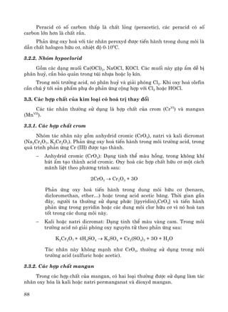 88
Peracid cã sè carbon thÊp lμ chÊt láng (peracetic), c¸c peracid cã sè
carbon lín h¬n lμ chÊt r¾n.
Ph¶n øng oxy ho¸ víi t¸c nh©n peroxyd ®−îc tiÕn hμnh trong dung m«i lμ
dÉn chÊt halogen h÷u c¬, nhiÖt ®é 0-100
C.
3.2.2. Nhãm hypoclorid
Gåm c¸c d¹ng muèi Ca(OCl)2, NaOCl, KOCl. C¸c muèi nμy gÆp Èm dÔ bÞ
ph©n huû, cÇn b¶o qu¶n trong tói nhùa hoÆc lä kÝn.
Trong m«i tr−êng acid, nã ph©n huû vμ gi¶i phãng Cl2. Khi oxy ho¸ olefin
cÇn chó ý tíi s¶n phÈm phô do ph¶n øng céng hîp víi Cl2 hoÆc HOCl.
3.3. C¸c hîp chÊt cña kim lo¹i cã ho¸ trÞ thay ®æi
C¸c t¸c nh©n th−êng sö dông lμ hîp chÊt cña crom (CrVI
) vμ mangan
(MnVII
).
3.3.1. C¸c hîp chÊt crom
Nhãm t¸c nh©n nμy gåm anhydrid cromic (CrO3), natri vμ kali dicromat
(Na2Cr2O7, K2Cr2O7). Ph¶n øng oxy ho¸ tiÕn hμnh trong m«i tr−êng acid, trong
qu¸ tr×nh ph¶n øng Cr (III) ®−îc t¹o thμnh.
− Anhydrid cromic (CrO3): D¹ng tinh thÓ mμu hång, trong kh«ng khÝ
hót Èm t¹o thμnh acid cromic. Oxy ho¸ c¸c hîp chÊt h÷u c¬ mét c¸ch
m·nh liÖt theo ph−¬ng tr×nh sau:
2CrO3 → Cr2O3 + 3O
Ph¶n øng oxy ho¸ tiÕn hμnh trong dung m«i h÷u c¬ (benzen,
dicloromethan, ether…) hoÆc trong acid acetic b¨ng. Thêi gian gÇn
®©y, ng−êi ta th−êng sö dông phøc [(pyridin)2CrO3] vμ tiÕn hμnh
ph¶n øng trong pyridin hoÆc c¸c dung m«i clor h÷u c¬ v× nã hoμ tan
tèt trong c¸c dung m«i nμy.
− Kali hoÆc natri dicromat: D¹ng tinh thÓ mμu vμng cam. Trong m«i
tr−êng acid nã gi¶i phãng oxy nguyªn tö theo ph¶n øng sau:
K2Cr2O7 + 4H2SO4 → K2SO4 + Cr2(SO4)3 + 3O + H2O
T¸c nh©n nμy kh«ng m¹nh nh− CrO3, th−êng sö dông trong m«i
tr−êng acid (sulfuric hoÆc acetic).
3.3.2. C¸c hîp chÊt mangan
Trong c¸c hîp chÊt cña mangan, cã hai lo¹i th−êng ®−îc sö dông lμm t¸c
nh©n oxy hãa lμ kali hoÆc natri permanganat vμ dioxyd mangan.
 