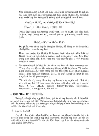 89
− C¸c permanganat lμ tinh thÓ mμu tÝm. Natri permanganat dÔ hót Èm
vμ ch¶y n−íc nªn kali permanganat ®−îc dïng nhiÒu h¬n. Hîp chÊt
nμy cã thÓ oxy ho¸ trong m«i tr−êng acid, trung tÝnh hoÆc kiÒm:
2KMnO4 + 3H2SO4 → 2MnSO4 + K2SO4 + 5O + 3H2O
2KMnO4 + H2O → 2MnO2 + KOH + 3O
Ph¶n øng trong m«i tr−êng trung tÝnh t¹o ra KOH, nªn cÇn thªm
MgSO4 hoÆc phãng khÝ CO2 vμo ®Ó gi÷ cho pH kh«ng chuyÓn sang
kiÒm.
MgSO4 + KOH → MgO + K2SO4
D− phÈm cña ph¶n øng lμ mangan dioxyd, dÔ dμng läc bá hoÆc tinh
chÕ l¹i lμm t¸c nh©n oxy ho¸.
Dung m«i ph¶n øng th−êng lμ benzen hoÆc dÉn xuÊt clor h÷u c¬.
Ngoμi ra cßn cã thÓ sö dông aceton, acid acetic vμ pyridin. NÕu dïng
dung dÞch n−íc cÇn thªm chÊt hoμ tan chuyÓn pha lμ terc-butanol
hoÆc acid acetic.
− Mangan dioxyd (MnO2) lμ t¸c nh©n oxy ho¸ yÕu h¬n permanganat.
Trong c«ng nghiÖp, cã thÓ sö dông th¼ng MnO2 tù nhiªn. Víi nh÷ng
ph¶n øng cÇn MnO2 chÊt l−îng cao h¬n th× cã thÓ nhiÖt ph©n mangan
oxalat hoÆc mangan carbonat. MnO2 cã chÊt l−îng tèt nhÊt lμ lo¹i
®−îc khö ho¸ tõ permanganat.
T¸c nh©n MnO2 trong ph¶n øng oxy hãa ë d¹ng huyÒn phï. ChÊt cÇn
oxy ho¸ cã thÓ hoμ tan trong c¸c dung m«i nh− n−íc, acid acetic,
CCl4, CHCl3, CH2Cl2, benzen, tetrahydrofuran, isopropanol,
ethylacetat, ether, pyridin, acetonitril.
4. C¸c ph¶n øng oxy ho¸
Trong kü thuËt tæng hîp Ho¸ d−îc, qu¸ tr×nh oxy ho¸ c¸c alcol, hîp chÊt
carbonyl, amin, oxy ho¸ biÕn ®æi khung c¸c hîp chÊt ®a vßng hoÆc dehydrogen
ho¸…lμ nh÷ng ph¶n øng quan träng vμ ®−îc sö dông nhiÒu. Do ®ã chóng ta sÏ
nghiªn cøu tõng lo¹i qu¸ tr×nh nμy.
4.1. Oxy ho¸ alcol
C¸c alcol bËc nhÊt vμ bËc hai khi oxy ho¸ víi oxy kh«ng khÝ ë thÓ h¬i, xóc
t¸c b¹c hoÆc ®ång t¹o thμnh hîp chÊt carbonyl. Tr−êng hîp xóc t¸c b¹c th×
nhiÖt ®é ph¶n øng 550-6000
C, xóc t¸c ®ång hoÆc hîp kim cña ®ång, nhiÖt ®é
ph¶n øng lμ 350-5000
C.
 