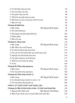 9
2. C¬ chÕ ph¶n øng oxy ho¸ 84
3. C¸c t¸c nh©n oxy ho¸ 86
4. C¸c ph¶n øng oxy ho¸ 89
5. ThiÕt bÞ cña ph¶n øng oxy ho¸ 92
6. Kü thuËt an toμn trong qu¸ tr×nh oxy hãa 92
7. Mét sè vÝ dô 92
Ch−¬ng 10. Khö ho¸ 95
1. §¹i c−¬ng TS. NguyÔn §×nh LuyÖn 95
2. T¸c nh©n khö ho¸ 96
3. øng dông cña ph¶n øng khö ho¸ 104
4. Hydro ph©n 109
5. Mét sè vÝ dô 109
Ch−¬ng 11. Diazo ho¸ 112
1. §¹i c−¬ng TS. NguyÔn §×nh LuyÖn 112
2. §Æc ®iÓm cña muèi diazoni 113
3. C¬ chÕ cña ph¶n øng diazo ho¸ 113
4. C¸c yÕu tè ¶nh h−ëng ®Õn qu¸ tr×nh diazo ho¸ 115
5. Nguyªn t¾c tiÕn hμnh diazo ho¸ 116
6. C¸c ph¶n øng cña muèi diazoni 117
7. ThiÕt bÞ vμ an toμn lao ®éng 119
8. VÝ dô 120
Ch−¬ng 12. Ph¶n øng ng−ng tô 121
1. §¹i c−¬ng TS. NguyÔn §×nh LuyÖn 121
2. C¸c lo¹i ph¶n øng ng−ng tô 122
Ch−¬ng 13. Ph¶n øng chuyÓn vÞ 128
1. §¹i c−¬ng TS. NguyÔn §×nh LuyÖn 128
2. C¬ chÕ ph¶n øng chuyÓn vÞ anion -1,2 129
3. C¸c lo¹i ph¶n øng chuyÓn vÞ 129
PhÇn II. Kü thuËt chiÕt xuÊt d−îc liÖu 145
Ch−¬ng 14. Mét sè kiÕn thøc c¬ b¶n vÒ chiÕt xuÊt d−îc liÖu 145
1. Nguyªn liÖu chiÕt xuÊt KS. NguyÔn ViÖt H−¬ng 146
2. Mét sè qu¸ tr×nh x¶y ra trong chiÕt xuÊt d−îc liÖu 148
 
