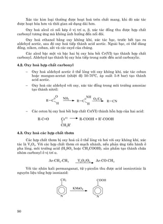 90
Xóc t¸c kim lo¹i th−êng ®−îc ho¹t ho¸ trªn chÊt mang, khi ®ã xóc t¸c
®−îc ho¹t hãa h¬n vμ thêi gian sö dông dμi h¬n.
Oxy ho¸ alcol cã nèi kÐp ë vÞ trÝ α, β, xóc t¸c ®ång thu ®−îc hîp chÊt
carbonyl t−¬ng øng mμ kh«ng ¶nh h−ëng ®Õn nèi ®«i.
Oxy ho¸ ethanol b»ng oxy kh«ng khÝ, xóc t¸c b¹c, tr−íc hÕt t¹o ra
aldehyd acetic, sau ®ã oxy ho¸ tiÕp thμnh acid acetic. Ngoμi b¹c, cã thÓ dïng
®ång, niken, coban, s¾t vμ c¸c oxyd cña chóng.
C¸c alcol bËc mét vμ bËc hai bÞ oxy hãa bëi Cr(VI) t¹o thμnh hîp chÊt
carbonyl. Aldehyd t¹o thμnh bÞ oxy hãa tiÕp trong n−íc ®Õn acid carboxylic.
4.2. Oxy ho¸ hîp chÊt carbonyl
− Oxy ho¸ aldehyd acetic ë thÓ láng víi oxy kh«ng khÝ, xóc t¸c coban
hoÆc mangan-acetat (nhiÖt ®é 50-700
C, ¸p suÊt 5-8 bar) t¹o thμnh
acid acetic.
− Oxy ho¸ c¸c aldehyd víi oxy, xóc t¸c ®ång trong m«i tr−êng amoniac
t¹o thμnh nitril:
R C
O
H
NH3
R C
NH
H
O2/Cu
R CN
− C¸c ceton bÞ oxy ho¸ bëi hîp chÊt Cr(VI) thμnh hçn hîp cña hai acid:
R-C=O CrVI
R-COOH + R’-COOH
CH2R’
4.3. Oxy ho¸ c¸c hîp chÊt th¬m
C¸c hîp chÊt th¬m bÞ oxy ho¸ c¶ ë thÓ láng vμ h¬i víi oxy kh«ng khÝ, xóc
t¸c lμ V2O5. Víi c¸c hîp chÊt th¬m cã m¹ch nh¸nh, nÕu ph¶n øng tiÕn hμnh ë
pha láng, m«i tr−êng acid (H2SO4 hoÆc CH3COOH), s¶n phÈm t¹o thμnh chøa
nhãm carbonyl ë vÞ trÝ α.
Ar-CH2-CH3 V2O5/O2 Ar-CO-CH3
Víi t¸c nh©n kali permanganat, tõ γ-picolin thu ®−îc acid isonicotinic lμ
nguyªn liÖu tæng hîp isoniazid:
N
CH3
KMnO4
N
COOH
 