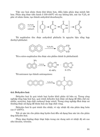 91
ViÖc oxy ho¸ nh©n th¬m khã kh¨n h¬n, ®iÒu kiÖn ph¶n øng m·nh liÖt
h¬n. Ph¶n øng ®−îc tiÕn hμnh ë 350-4500
C víi oxy kh«ng khÝ, xóc t¸c V2O5 sÏ
ph¸ vì nh©n th¬m, t¹o thμnh anhydrid dicarboxylic.
O
O
O
O
O
OH
OH
O
O
H
H
O
O
O2/V2O5
350-450 C
00
Tõ naphtalen thu ®−îc anhydrid phthalic lμ nguyªn liÖu tæng hîp
diethyl-phthalat:
CO
O
CO
V2O5/O2
Tõ α-nitro-naphtalen thu ®−îc s¶n phÈm chÝnh lμ phthalimid:
NO2
V2O5/O2
CO
CO
NH
CO
CO
O+
41-48% 8-13%
Tõ antraxen t¹o thμnh antraquinon:
O
O
V2O5/O2
4.4. Dehydro ho¸
Dehydro ho¸ lμ qu¸ tr×nh lo¹i hydro khái ph©n tö h÷u c¬. Trong c«ng
nghiÖp tæng hîp ho¸ häc, qu¸ tr×nh dehydro ho¸ ®−îc sö dông ®Ó ®iÒu chÕ c¸c
olefin, acetylen, hîp chÊt carbonyl hoÆc nitril. Trong c«ng nghiÖp Ho¸ d−îc nã
th−êng ®−îc sö dông ®Ó th¬m ho¸ c¸c hîp chÊt vßng.
Dehydro ho¸ lμ qu¸ tr×nh thu nhiÖt, v× vËy nhiÖt ®é cña ph¶n øng lu«n
cao (> 2500
C).
TÊt c¶ xóc t¸c cho ph¶n øng hydro ho¸ ®Òu sö dông lμm xóc t¸c cho ph¶n
øng dehydro ho¸.
Ph¶n øng th−êng ®−îc thùc hiÖn trong c¸c dung m«i cã nhiÖt ®é s«i cao
nh− decalin, tetralin.
 