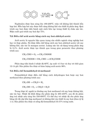 93
CO
O
CO
400-250
V2O5/O2
C
Naphtalen ®−îc lμm nãng lªn 180-2000
C, trén víi kh«ng khÝ thμnh hçn
hîp h¬i. Hçn hîp h¬i nμy ®−îc thæi cïng kh«ng khÝ vμo thiÕt bÞ ph¶n øng. Qu¸
tr×nh oxy ho¸ ®−îc tiÕn hμnh mét c¸ch liªn tôc trong thiÕt bÞ chøa xóc t¸c.
HiÖu suÊt qu¸ tr×nh oxy ho¸ ®¹t 75%.
7.2. §iÒu chÕ acid acetic b»ng c¸ch oxy ho¸ aldehyd acetic
Acid acetic lμ nguyªn liÖu quan träng cña nhiÒu ngμnh c«ng nghiÖp ho¸
häc vμ thùc phÈm. Nã ®−îc ®iÒu chÕ b»ng c¸ch oxy ho¸ aldehyd acetic víi oxy
kh«ng khÝ, xóc t¸c lμ mangan acetat. L−îng xóc t¸c sö dông trong ph¶n øng
lμ 0,1%. Acid acetic ®−îc t¹o thμnh qua trung gian peracetic theo ph−¬ng
tr×nh sau:
CH3-CHO + O2 → CH3-COOOH
CH3-COOOH + CH3-CHO → 2CH3COOH
Ph¶n øng tiÕn hμnh ë nhiÖt ®é 600
C, ¸p suÊt 4-5 bar vμ duy tr× thêi gian
12-14 giê. S¶n phÈm thu ®−îc cã hμm l−îng acid acetic 96%.
7.3. §iÒu chÕ formaldehyd tõ methanol
Formaldehyd ®−îc ®iÒu chÕ b»ng c¸ch dehydrogen ho¸ hoÆc oxy ho¸
methanol theo ph−¬ng tr×nh sau:
CH3-OH → CH2O + H2
CH3-OH + O2 → CH2O + H2O
Trong thùc tÕ, ng−êi ta th−êng oxy ho¸ methanol víi oxy hoÆc kh«ng khÝ,
xóc t¸c b¹c. NhiÖt ®é khëi ®éng cho ph¶n øng lμ 400-4500
C, sau ®ã do ph¶n
øng to¶ nhiÖt nªn t¨ng lªn 550-6000
C. Cã thÓ duy tr× nhiÖt ®é cho ph¶n øng
b»ng tèc ®é cÊp hçn hîp methanol vμ kh«ng khÝ vμo thiÕt bÞ oxy ho¸ (theo tû lÖ
1:1). S¶n phÈm thu ®−îc cã nång ®é formaldehyd 35-37% trong n−íc.
 