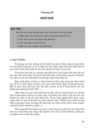 95
Ch−¬ng 10
Khö ho¸
Môc tiªu
Sau khi häc xong ch−¬ng nμy, sinh viªn ph¶i tr×nh bμy ®−îc:
1. Kh¸i niÖm vμ c¸c lo¹i t¸c nh©n cña ph¶n øng khö ho¸.
2. C¸c lo¹i c¬ chÕ cña ph¶n øng khö ho¸.
2. C¸c lo¹i ph¶n øng khö ho¸.
3. Mét sè vÝ dô vÒ ph¶n øng khö ho¸.
1. §¹i c−¬ng
ë ch−¬ng oxy ho¸, chóng t«i ®· tr×nh bμy mét sè kh¸i niÖm vÒ qu¸ tr×nh
oxy ho¸ khö trong ho¸ v« c¬ vμ ®iÖn ho¸ häc. Kh¸i niÖm khö ho¸ ®−îc hiÓu lμ
qu¸ tr×nh nhËn thªm ®iÖn tö cña mét nguyªn tö hoÆc ion nμo ®ã.
Trong ho¸ häc h÷u c¬, ng−êi ta gäi khö ho¸ lμ qu¸ tr×nh lμm gi¶m ®é oxy
ho¸ cña chÊt ®em khö. Trong ®ã hîp chÊt h÷u c¬ lÊy thªm nguyªn tö hydro,
lo¹i khái nã c¸c dÞ tè (th−êng lμ oxy) hoÆc nhËn thªm ®iÖn tö.
Qu¸ tr×nh ph©n tö h÷u c¬ nhËn hydro lμ ph¶n øng céng hîp. Qu¸ tr×nh
lo¹i dÞ tè ra khái ph©n tö h÷u c¬ lμ qu¸ tr×nh hydro ph©n (hydrogenolysis).
§©y lμ qu¸ tr×nh ph¸ huû liªn kÕt gi÷a carbon vμ dÞ tè b»ng hydro mμ s¶n
phÈm phô th−êng lμ H2O, NH3 , …
Môc ®Ých cña qu¸ tr×nh khö ho¸ lμ ®iÒu chÕ c¸c hydrocarbon no tõ hîp
chÊt hydrocarbon kh«ng no t−¬ng øng, tõ nh÷ng hîp chÊt cã ®é oxy ho¸ cao
thμnh c¸c chÊt cã ®é oxy ho¸ thÊp h¬n. Trong c«ng nghiÖp Ho¸ d−îc, quan
träng nhÊt lμ qu¸ tr×nh khö c¸c nitro thμnh amin. NhiÒu amin th¬m lμ hîp
chÊt trung gian ®−îc sö dông ®Ó tæng hîp c¸c nhãm thuèc kh¸c nhau (nhãm
sulfamid, nhãm thuèc h¹ nhiÖt…).
Ph¶n øng khö ho¸ kh«ng cã mét c¬ chÕ chung mμ mçi lo¹i t¸c nh©n khö
ho¸ cã c¬ chÕ ph¶n øng riªng. Khi nghiªn cøu vÒ t¸c nh©n khö ho¸, chóng ta
sÏ nghiªn cøu c¬ chÕ cña chóng.
 