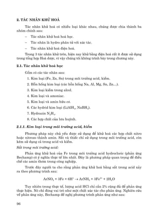 96
2. T¸c nh©n khö ho¸
T¸c nh©n khö ho¸ cã nhiÒu lo¹i kh¸c nhau, chóng ®−îc chia thμnh ba
nhãm chÝnh sau:
− T¸c nh©n khö ho¸ ho¸ häc.
− T¸c nh©n lμ hydro ph©n tö víi xóc t¸c.
− T¸c nh©n khö ho¸ ®iÖn ho¸.
Trong 3 t¸c nh©n khö trªn, hiÖn nay khö b»ng ®iÖn ho¸ rÊt Ýt ®−îc sö dông
trong tæng hîp Ho¸ d−îc, v× vËy chóng t«i kh«ng tr×nh bμy trong ch−¬ng nμy.
2.1. T¸c nh©n khö ho¸ häc
Gåm cã c¸c t¸c nh©n sau:
1. Kim lo¹i (Fe, Zn, Sn) trong m«i tr−êng acid, kiÒm.
2. Hçn hèng kim lo¹i (c¸c hçn hèng Na, Al, Mg, Sn, Zn…).
3. Kim lo¹i kiÒm trong alcol.
4. Kim lo¹i vμ amoniac.
5. Kim lo¹i vμ amin h÷u c¬.
6. C¸c hydrid kim lo¹i (LiAlH4, NaBH4).
7. Hydrazin N2H4.
8. C¸c hîp chÊt cña l−u huúnh.
2.1.1. Kim lo¹i trong m«i tr−êng acid, kiÒm
Ph−¬ng ph¸p nμy chñ yÕu ®−îc sö dông ®Ó khö ho¸ c¸c hîp chÊt nitro
hoÆc nitrozo thμnh amin. S¾t vμ thiÕc chØ sö dông trong m«i tr−êng acid, cßn
kÏm sö dông c¶ trong acid vμ kiÒm.
S¾t trong m«i tr−êng acid:
Ph¶n øng khö ho¸ cña Fe trong m«i tr−êng acid hydrocloric (ph¶n øng
Bechamp) cã ý nghÜa thùc tÕ lín nhÊt. §©y lμ ph−¬ng ph¸p quan träng ®Ò ®iÒu
chÕ c¸c amin th¬m trong c«ng nghiÖp.
Tr−íc ®©y ng−êi ta cho r»ng ph¶n øng khö ho¸ b»ng s¾t trong acid x¶y
ra theo ph−¬ng tr×nh sau:
ArNO2 + 3Fe + 6H+
→ ArNH2 + 3Fe2+
+ 2H2O
Tuy nhiªn trong thùc tÕ, l−îng acid HCl chØ cÇn 2% còng ®ñ ®Ó ph¶n øng
thùc hiÖn. Nã chØ ®ãng vai trß nh− mét chÊt xóc t¸c cho ph¶n øng. Nghiªn cøu
vÒ ph¶n øng nμy, Bechamp ®Ò nghÞ ph−¬ng tr×nh ph¶n øng nh− sau:
 