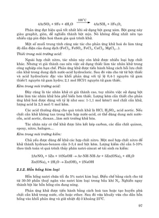 97
4ArNO2 + 9Fe + 4H2O
100 C0
4ArNH2 + 3Fe3O4
Ph¶n øng ®¹t hiÖu qu¶ tèt nhÊt khi sö dông bét gang x¸m. Bét gang nμy
giμu graphit, gißn, dÔ nghiÒn thμnh bét mÞn. Nã kh«ng ®ång nhÊt nªn t¹o
nhiÒu cÆp pin ®iÖn ho¸ tham gia qu¸ tr×nh khö.
Mét sè muèi trung tÝnh còng xóc t¸c cho ph¶n øng khö ho¸ do lμm t¨ng
®é dÉn ®iÖn cña dung dÞch (FeCl2, FeSO4, FeCl3, CaCl2, MgCl2...).
ThiÕc trong m«i tr−êng acid:
Ngoμi hîp chÊt nitro, t¸c nh©n nμy cßn khö ®−îc nhiÒu lo¹i hîp chÊt
kh¸c. Nh−ng v× gi¸ thμnh cao nªn viÖc sö dông thiÕc lμm t¸c nh©n khö trong
c«ng nghiÖp cßn h¹n chÕ. Ph¶n øng khö ®−îc tiÕn hμnh b»ng c¸ch håi l−u chÊt
cÇn khö trong dung dÞch n−íc-acid hydrocloric. Sau ®ã võa cho tõ tõ bét thiÕc
vμ acid hydrocloric ®Æc vμo khèi ph¶n øng víi tû lÖ 0,4-1 nguyªn tö gam
thiÕc/1 nguyªn tö gam hydro; 2,1 mol HCl/1 nguyªn tö gam thiÕc.
KÏm trong m«i tr−êng acid:
§©y còng lμ t¸c nh©n khö cã gi¸ thμnh cao, tuy nhiªn viÖc sö dông bét
kÏm lμm t¸c nh©n khö hãa phæ biÕn h¬n thiÕc. L−îng kÏm cÇn thiÕt cho ph¶n
øng khö ho¸ ®−îc dïng víi tû lÖ nh− sau: 1-1,1 mol kÏm/1 mol chÊt cÇn khö,
l−îng acid lμ 2,5 mol /1 mol kÏm.
C¸c acid th−êng dïng cho qu¸ tr×nh khö lμ HCl, H2SO4, acid acetic. NÕu
chÊt cÇn khö kh«ng tan trong hçn hîp n−íc-acid, cã thÓ dïng dung m«i n−íc-
cån, acid acetic, dioxan...lμm m«i tr−êng khö hãa.
T¸c nh©n nμy cã thÓ khö ®−îc liªn kÕt kÐp carbon, c¸c dÉn chÊt quinon,
epoxy, nitro, halogen…
KÏm trong m«i tr−êng kiÒm:
Chñ yÕu ®−îc dïng ®Ó khö c¸c hîp chÊt nitro. Mét mol hîp chÊt nitro ®Ó
khö thμnh hydrazo-benzen cÇn 3-3,4 mol bét kÏm. L−îng kiÒm chØ cÇn 5-10%
theo tÝnh to¸n v× qu¸ tr×nh thñy ph©n natri-zincat sÏ t¸i sinh ra kiÒm:
2ArNO2 + 5Zn + 10NaOH → Ar-NH-NH-Ar + 5Zn(ONa)2 + 4H2O
Zn(ONa)2 + 2H2O → Zn(OH)2 + 2NaOH
2.1.2. Hçn hèng kim lo¹i
Hçn hèng natri chøa tèi ®a 5% natri kim lo¹i. §iÒu chÕ b»ng c¸ch cho tõ
tõ 30-50 phÇn thuû ng©n vμo natri kim lo¹i trong bÇu khÝ N2. NghiÒn ngay
thμnh bét lóc hçn hèng cßn ®ang nãng.
Ph¶n øng khö ®−îc tiÕn hμnh b»ng c¸ch hoμ tan hoÆc t¹o huyÒn phï
chÊt cÇn khö trong n−íc, cån hoÆc ether. Sau ®ã võa khuÊy võa cho dÇn hçn
hèng vμo khèi ph¶n øng vμ gi÷ nhiÖt ®é ë kho¶ng 250
C.
 