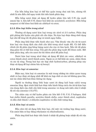 98
C¸c hçn hèng kim lo¹i cã thÓ b¶o qu¶n trong chai nót kÝn, nh−ng tèt
nhÊt lμ nªn ®iÒu chÕ ngay tr−íc khi tiÕn hμnh ph¶n øng.
Hçn hèng natri ®−îc sö dông ®Ó hydro ph©n liªn kÕt C-N cña muèi
amoni bËc 4, liªn kÕt C-O, dimer ho¸ khö c¸c acrylnitril, acrylester. Hçn hèng
magnesi cã thÓ dime ho¸ khö c¸c aldehyd vμ ceton.
2.1.3. Kim lo¹i kiÒm trong alcol
Th−êng sö dông natri kim lo¹i trong c¸c alcol cã 2-5 carbon. Ph¶n øng
gi¶i phãng khÝ hydro nªn ph¶i rÊt cÈn thËn. Na kim lo¹i ®−îc dïng d−íi d¹ng
h¹t nhá ®Ó t¨ng tèc ®é ph¶n øng vμ tr¸nh nguy hiÓm.
Ph¶n øng khö ®−îc tiÕn hμnh nh− sau: Võa khuÊy võa cho tõ tõ natri
kim lo¹i vμo dung dÞch cña chÊt cÇn khö trong alcol tuyÖt ®èi. Cã thÓ ®iÒu
chØnh tèc ®é ph¶n øng b»ng l−îng natri cho vμo vμ lμm l¹nh. NÕu tèc ®é ph¶n
øng gi¶m th× cã thÓ lμm nãng. CÇn gi÷ cho ph¶n øng tuyÖt ®èi khan n−íc. KÕt
thóc ph¶n øng, nÕu cßn natri d− th× thªm alcol ®Ó ph©n huû.
Natri kim lo¹i trong alcol ®−îc sö dông ®Ó khö c¸c ester, aldehyd vμ
ceton thμnh alcol; nitril thμnh amin. Ngoμi ra cã thÓ khö c¸c oxim, nh©n th¬m
vμ c¸c dÞ vßng. Trong ho¸ häc c¸c hîp chÊt hydratcarbon, ph−¬ng ph¸p nμy
®−îc sö dông ®Ó lo¹i nhãm b¶o vÖ benzyl.
2.1.4. Kim lo¹i vμ amoniac
HiÖn nay, kim lo¹i vμ amoniac lμ mét trong nh÷ng t¸c nh©n quan träng
nhÊt vμ hay ®−îc sö dông nhÊt ®Ó khö c¸c hîp chÊt cã c¶n trë kh«ng gian lín,
mμ t¸c nh©n khö ho¸ kh¸c kh«ng t¸c dông.
Ng−êi ta th−êng dïng lithi hoÆc natri (Ýt dïng kali hoÆc calci) trong
amoniac láng. Qu¸ tr×nh khö ho¸ ®−îc tiÕn hμnh b»ng c¸ch cho tõ tõ kim lo¹i
vμo dung dÞch cña chÊt cÇn khö trong amoniac vμ dung m«i (nÕu cÇn) ë nhiÖt
®é s«i cña amoniac (-33,40
C).
T¸c nh©n nμy cã thÓ hydro ph©n c¸c liªn kÕt C-O, C-S, C-halogen, khö
ho¸ olefin thμnh parafin, acetylen thμnh olefin, ester thμnh alcol, naphtalen
vμ dÉn chÊt thμnh 1,4-dihydro-naphtalen vμ dÉn chÊt t−¬ng øng.
2.1.5. Kim lo¹i vμ amin
HÇu nh− chØ sö dông lithi kim lo¹i, chØ mét vμi tr−êng hîp dïng natri.
C¸c amin h÷u c¬ hay dïng ethylamin vμ ethylendiamin.
Ph¶n øng khö ho¸ ®−îc tiÕn hμnh ë nhiÖt ®é phßng hoÆc nhiÖt ®é s«i cña
amin.
 