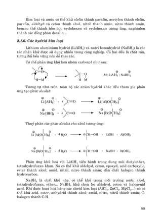 99
Kim lo¹i vμ amin cã thÓ khö olefin thμnh parafin, acetylen thμnh olefin,
parafin, aldehyd vμ ceton thμnh alcol, nitril thμnh amin, nitro thμnh amin,
benzen thÕ thμnh hçn hîp cyclohexen vμ cyclohexan t−¬ng øng, naphtalen
thμnh c¸c ®ång ph©n decalin...
2.1.6. C¸c hydrid kim lo¹i
Lithium aluminium hydrid (LiAlH4) vμ natri boronhydrid (NaBH4) lμ c¸c
t¸c nh©n khö ®−îc sö dông nhiÒu trong c«ng nghiÖp. C¶ hai ®Òu lμ chÊt r¾n,
t−¬ng ®èi bÒn v÷ng nªn dÔ thao t¸c.
C¬ chÕ ph¶n øng khö ho¸ nhãm carbonyl nh− sau:
C O
H M
C O
H M
M=LiAlH3 ; NaBH3
T−¬ng tù nh− trªn, toμn bé c¸c anion hydrid kh¸c ®Òu tham gia ph¶n
øng t¹o phøc alcolat:
Li[AlH4] + 4 Li[Al(OCH)4]
Na [BH]4 +
C O4
C O4 Na [B(OCH)4]
Thuû ph©n c¸c phøc alcolat cho alcol t−¬ng øng:
Li [Al(OCH)4] + H2O4 CH OH + LiOH + Al(OH)34
Na [B(OCH)4] + H2O4 CH OH + NaOH + B(OH)34
Ph¶n øng khö ho¸ víi LiAlH4 tiÕn hμnh trong dung m«i dietylether,
tetrahydrofuran khan. Nã cã thÓ khö aldehyd, ceton, epoxyd, acid carboxylic,
ester thμnh alcol; amid, nitril, nitro thμnh amin; dÉn chÊt halogen thμnh
hydrocarbon.
NaBH4 lμ chÊt khö nhÑ, cã thÓ khö trong m«i tr−êng n−íc, alcol,
tetrahydrofuran, ether... NaBH4 khö chän läc aldehyd, ceton vμ halogenid
acid. Khi ®−îc ho¹t ho¸ b»ng c¸c clorid kim lo¹i (AlCl3, ZnCl2, MgCl2...) nã cã
thÓ khö acid, ester, anhydrid thμnh alcol; amid, nitro, nitril thμnh amin; C-
halogen thμnh C-H.
 