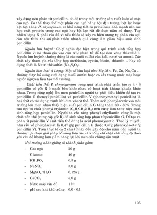 105
x©y dùng nªn ph©n tö penicillin, do ®ã trong m«i tr−êng s¶n xuÊt lu«n cã mÆt
cao ng«. Cã thÓ thay thÕ mét phÇn cao ng« b»ng bét ®Ëu t−¬ng, bét l¹c hoÆc
bét h¹t b«ng. P. chysogenum cã kh¶ n¨ng tiÕt ra proteinase kh¸ m¹nh nªn c¸c
hîp chÊt protein trong cao ng« hay bét l¹c rÊt dÔ ®−îc nÊm sö dông. Tuy
nhiªn l−îng N ph¶i võa ®ñ v× nÕu thiÕu sÏ x¶y ra hiÖn t−îng tù ph©n cña sîi,
cßn nÕu thõa th× sîi ph¸t triÓn nhanh qu¸ còng lμm gi¶m hiÖu suÊt sinh
penicillin.
Nguån l−u huúnh: Cã ý nghÜa ®Æc biÖt trong qu¸ tr×nh sinh tæng hîp
penicillin v× nã tham gia vμo cÊu tróc ph©n tö ®Ó t¹o nªn vßng thiazolidin.
Nguån l−u huúnh th−êng dïng lμ c¸c muèi sulfat cña kali, natri vμ amoni. C¸c
chÊt nμy tham gia vμo tæng hîp methionin, cystin, biotin, thiamin… Hay sö
dông nhÊt lμ Natri thiosulfat (Na2S2O3).
Nguån kim lo¹i vi l−îng: Mét sè kim lo¹i nh− Mg, Mn, Fe, Zn, Na, Cu …
th−êng ®−îc bæ sung d−íi d¹ng muèi sunfat hoÆc cã s½n trong n−íc m¸y hoÆc
nguån nguyªn liÖu t¹o m«i tr−êng.
ChÊt tiÒn thÓ: P. chrysogenum trong qu¸ tr×nh ph¸t triÓn t¹o ra 4 - 6
penicillin cã gèc R ë m¹ch bªn kh¸c nhau cã ho¹t tÝnh kh¸ng khuÈn kh¸c
nhau. Trong c«ng nghÖ lªn men penicillin ng−êi ta ph¶i ®iÒu khiÓn ®Ó t¹o ra
penicillin G (benzyl penicillin) vμ penicillin V (phenoxymethyl penicillin) lμ
hai chÊt cã t¸c dông m¹nh khi ®−a vμo c¬ thÓ. Thªm acid phenylacetic vμo m«i
tr−êng lªn men nhËn thÊy hiÖu suÊt penicillin G t¨ng thªm 30 - 50%. Trong
cao ng« cã chÊt phenyl etylamin (C6H5CH2NH2) nªn còng lμm t¨ng hiÖu suÊt
sinh tæng hîp penicillin. Ng−êi ta cho r»ng phenyl ethyllamin còng lμ mét
chÊt tiÒn thÓ (cung cÊp gèc R) ®Ó sinh tæng hîp ph©n tö penicillin G. §Ó t¹o ra
ph©n tö penicillin V chÊt tiÒn thÓ dïng lμ acid phenoxyacetic. Theo lý thuyÕt,
nhu cÇu vÒ phenylacetat lμ 0,47 g/g penicillin G (hoÆc 0,47g phenoxylacetat/g
penicillin V). Trªn thùc tÕ c¶ 2 cÊu tö nμy ®Òu g©y ®éc cho nÊm nªn ng−êi ta
th−êng lùa chän gi¶i ph¸p bæ sung liªn tôc vμ khèng chÕ chÆt chÏ nång ®é theo
yªu cÇu ®Ó kh«ng lμm gi¶m n¨ng lùc lªn men cña chñng s¶n xuÊt.
M«i tr−êng nh©n gièng cã thμnh phÇn gåm:
− Cao ng« 20 g
− Glucose 40 g
− KH2PO4 0,5 g
− NaNO3 3,0 g
− MgSO4.7H2O 0,125 g
− CaCO3 5,0 g
− N−íc m¸y võa ®ñ 1 lÝt
− pH sau khi khö trïng 6,0 - 6,1
 