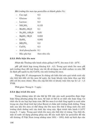 106
M«i tr−êng lªn men t¹o penicillin cã thμnh phÇn (%):
− Cao ng« 0,5
− Glucose 0,5
− Lactose 0,3
− NH4NO3 0,125
− MnSO4.5H2O 0,1
− Na2SO3.10H2O 0,05
− MgSO4.7H2O 0,002
− ZnSO4 0,002
− KH2PO4, 0,2
− CaCO3 0,3
− Acid phenylacetic 0,1
− DÇu ph¸ bät theo nhu cÇu
2.3.3. §iÒu kiÖn lªn men
NhiÖt ®é: Th−êng tiÕn hμnh nh©n gièng ë 30O
C, lªn men ë 23 - 25O
C.
pH: pH thÝch hîp trong kho¶ng 6,0 - 6,5. Trong qu¸ tr×nh lªn men pH
m«i tr−êng thay ®æi tuú thuéc vμo tèc ®é sö dông c¸c chÊt carbon vμ nit¬. §Ó
æn ®Þnh pH ng−êi ta cho CaCO3 vμo m«i tr−êng lªn men.
Th«ng khÝ: P. chrysogenum lμ chñng rÊt hiÕu khÝ nªn qu¸ tr×nh nu«i cÊy
cÇn thæi khÝ (®èi víi lªn men bÒ mÆt), l¾c hoÆc khuÊy trén kÌm theo sôc khÝ
(®èi víi lªn men ch×m). Nhu cÇu cÊp khÝ khi cã khuÊy trén liªn tôc lμ 1,2 - 1,5
VVM.
Thêi gian: Trong 6 - 7 ngμy.
2.3.4. Quy tr×nh lªn men
Trong nh÷ng n¨m 40 cña thÕ kû XX viÖc s¶n xuÊt penicillin ®−îc thùc
hiÖn b»ng ph−¬ng ph¸p lªn men, bÒ mÆt cã thÓ lμ c¬ chÊt r¾n hoÆc láng. C¬
chÊt r¾n lμ c¸c lo¹i h¹t hoÆc c¸m. §Ó lªn men ë c¬ chÊt láng ng−êi ta nu«i nÊm
trong c¸c chai thuû tinh bÑt (chai Roux) cã chøa m«i tr−êng dinh d−ìng. V¸ng
mèc sau khi lªn men cã thÓ dïng cho lªn men lÇn thø 2 b»ng c¸ch cho m«i
tr−êng dinh d−ìng míi vμo d−íi líp v¸ng nμy. Qu¸ tr×nh tiÕn hμnh ë 24O
C
trong 6 - 7 ngμy. Trong qu¸ tr×nh lªn men cÇn thæi khÝ v« trïng. Vμo thêi ®ã,
mét sè n−íc sö dông ph−¬ng ph¸p nμy ®Ó s¶n xuÊt dÞch läc penicillin ®Ó röa
vÕt th−¬ng. ë ViÖt Nam trong nh÷ng n¨m 1951 – 1953, d−íi sù l·nh ®¹o cña
 