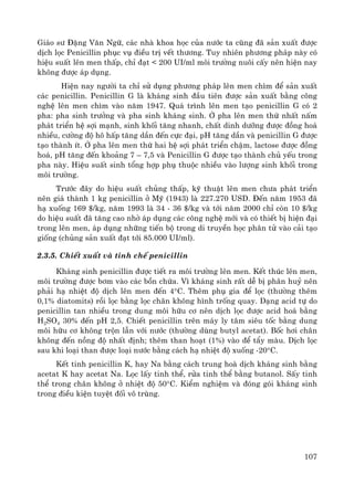 107
Gi¸o s− §Æng V¨n Ng÷, c¸c nhμ khoa häc cña n−íc ta còng ®· s¶n xuÊt ®−îc
dÞch läc Penicillin phôc vô ®iÒu trÞ vÕt th−¬ng. Tuy nhiªn ph−¬ng ph¸p nμy cã
hiÖu suÊt lªn men thÊp, chØ ®¹t < 200 UI/ml m«i tr−êng nu«i cÊy nªn hiÖn nay
kh«ng ®−îc ¸p dông.
HiÖn nay ng−êi ta chØ sö dông ph−¬ng ph¸p lªn men ch×m ®Ó s¶n xuÊt
c¸c penicillin. Penicillin G lμ kh¸ng sinh ®Çu tiªn ®−îc s¶n xuÊt b»ng c«ng
nghÖ lªn men ch×m vμo n¨m 1947. Qu¸ tr×nh lªn men t¹o penicillin G cã 2
pha: pha sinh tr−ëng vμ pha sinh kh¸ng sinh. ë pha lªn men thø nhÊt nÊm
ph¸t triÓn hÖ sîi m¹nh, sinh khèi t¨ng nhanh, chÊt dinh d−ìng ®−îc ®ång ho¸
nhiÒu, c−êng ®é h« hÊp t¨ng dÇn ®Õn cùc ®¹i, pH t¨ng dÇn vμ penicillin G ®−îc
t¹o thμnh Ýt. ë pha lªn men thø hai hÖ sîi ph¸t triÓn chËm, lactose ®−îc ®ång
ho¸, pH t¨ng ®Õn kho¶ng 7 – 7,5 vμ Penicillin G ®−îc t¹o thμnh chñ yÕu trong
pha nμy. HiÖu suÊt sinh tæng hîp phô thuéc nhiÒu vμo l−îng sinh khèi trong
m«i tr−êng.
Tr−íc ®©y do hiÖu suÊt chñng thÊp, kü thuËt lªn men ch−a ph¸t triÓn
nªn gi¸ thμnh 1 kg penicillin ë Mü (1943) lμ 227.270 USD. §Õn n¨m 1953 ®·
h¹ xuèng 169 $/kg, n¨m 1993 lμ 34 - 36 $/kg vμ tíi n¨m 2000 chØ cßn 10 $/kg
do hiÖu suÊt ®· t¨ng cao nhê ¸p dông c¸c c«ng nghÖ míi vμ cã thiÕt bÞ hiÖn ®¹i
trong lªn men, ¸p dông nh÷ng tiÕn bé trong di truyÒn häc ph©n tö vμo c¶i t¹o
gièng (chñng s¶n xuÊt ®¹t tíi 85.000 UI/ml).
2.3.5. ChiÕt xuÊt vμ tinh chÕ penicillin
Kh¸ng sinh penicillin ®−îc tiÕt ra m«i tr−êng lªn men. KÕt thóc lªn men,
m«i tr−êng ®−îc b¬m vμo c¸c bån chøa. V× kh¸ng sinh rÊt dÔ bÞ ph©n huû nªn
ph¶i h¹ nhiÖt ®é dÞch lªn men ®Õn 4°C. Thªm phô gia ®Ó läc (th−êng thªm
0,1% diatomits) råi läc b»ng läc ch©n kh«ng h×nh trèng quay. D¹ng acid tù do
penicillin tan nhiÒu trong dung m«i h÷u c¬ nªn dÞch läc ®−îc acid ho¸ b»ng
H2SO4 30% ®Õn pH 2,5. ChiÕt penicillin trªn m¸y ly t©m siªu tèc b»ng dung
m«i h÷u c¬ kh«ng trén lÉn víi n−íc (th−êng dïng butyl acetat). Bèc h¬i ch©n
kh«ng ®Õn nång ®é nhÊt ®Þnh; thªm than ho¹t (1%) vμo ®Ó tÈy mμu. DÞch läc
sau khi lo¹i than ®−îc lo¹i n−íc b»ng c¸ch h¹ nhiÖt ®é xuèng -20°C.
KÕt tinh penicillin K, hay Na b»ng c¸ch trung hoμ dÞch kh¸ng sinh b»ng
acetat K hay acetat Na. Läc lÊy tinh thÓ, röa tinh thÓ b»ng butanol. SÊy tinh
thÓ trong ch©n kh«ng ë nhiÖt ®é 50°C. KiÓm nghiÖm vμ ®ãng gãi kh¸ng sinh
trong ®iÒu kiÖn tuyÖt ®èi v« trïng.
 