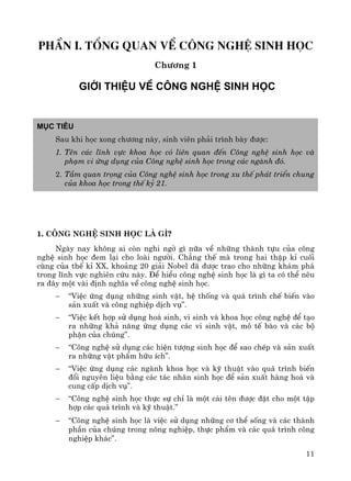 11
phÇn I. tæng quan vÒ C«ng nghÖ sinh häc
Ch−¬ng 1
giíi thiÖu vÒ c«ng nghÖ sinh häc
Môc tiªu
Sau khi häc xong ch−¬ng nμy, sinh viªn ph¶i tr×nh bμy ®−îc:
1. Tªn c¸c lÜnh vùc khoa häc cã liªn quan ®Õn C«ng nghÖ sinh häc vμ
ph¹m vi øng dông cña C«ng nghÖ sinh häc trong c¸c ngμnh ®ã.
2. TÇm quan träng cña C«ng nghÖ sinh häc trong xu thÕ ph¸t triÓn chung
cña khoa häc trong thÕ kû 21.
1. C«ng nghÖ sinh häc lμ g×?
Ngμy nay kh«ng ai cßn nghi ngê g× n÷a vÒ nh÷ng thμnh tùu cña c«ng
nghÖ sinh häc ®em l¹i cho loμi ng−êi. Ch¼ng thÕ mμ trong hai thËp kØ cuèi
cïng cña thÕ kØ XX, kho¶ng 20 gi¶i Nobel ®· ®−îc trao cho nh÷ng kh¸m ph¸
trong lÜnh vùc nghiªn cøu nμy. §Ó hiÓu c«ng nghÖ sinh häc lμ g× ta cã thÓ nªu
ra ®©y mét vμi ®Þnh nghÜa vÒ c«ng nghÖ sinh häc.
− “ViÖc øng dông nh÷ng sinh vËt, hÖ thèng vμ qu¸ tr×nh chÕ biÕn vμo
s¶n xuÊt vμ c«ng nghiÖp dÞch vô”.
− “ViÖc kÕt hîp sö dông ho¸ sinh, vi sinh vμ khoa häc c«ng nghÖ ®Ó t¹o
ra nh÷ng kh¶ n¨ng øng dông c¸c vi sinh vËt, m« tÕ bμo vμ c¸c bé
phËn cña chóng”.
− “C«ng nghÖ sö dông c¸c hiÖn t−îng sinh häc ®Ó sao chÐp vμ s¶n xuÊt
ra nh÷ng vËt phÈm h÷u Ých”.
− “ViÖc øng dông c¸c ngμnh khoa häc vμ kü thuËt vμo qu¸ tr×nh biÕn
®æi nguyªn liÖu b»ng c¸c t¸c nh©n sinh häc ®Ó s¶n xuÊt hμng ho¸ vμ
cung cÊp dÞch vô”.
− “C«ng nghÖ sinh häc thùc sù chØ lμ mét c¸i tªn ®−îc ®Æt cho mét tËp
hîp c¸c qu¸ tr×nh vμ kü thuËt.”
− “C«ng nghÖ sinh häc lμ viÖc sö dông nh÷ng c¬ thÓ sèng vμ c¸c thμnh
phÇn cña chóng trong n«ng nghiÖp, thùc phÈm vμ c¸c qu¸ tr×nh c«ng
nghiÖp kh¸c”.
 