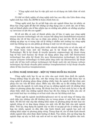 12
− “C«ng nghÖ sinh häc lμ viÖc gi¶i m· vμ sö dông c¸c kiÕn thøc vÒ sinh
häc”.
Cã thÓ coi ®Þnh nghÜa vÒ c«ng nghÖ sinh häc sau ®©y cña Liªn ®oμn c«ng
nghÖ sinh häc ch©u ¢u (EFB) lμ hoμn chØnh h¬n c¶:
"C«ng nghÖ sinh häc lμ sù kÕt hîp cña c¸c ngμnh khoa häc tù nhiªn vμ
khoa häc c«ng nghÖ ®Ó ®¹t tíi nh÷ng sù øng dông cña vi sinh vËt, c¸c tÕ bμo,
mét sè thμnh phÇn cña tÕ bμo nh»m t¹o ra nh÷ng s¶n phÈm vμ nh÷ng sù phôc
vô (services) cã lîi cho con ng−êi”.
Së dÜ nãi ®Õn c¶ mét sè thμnh phÇn cña tÕ bμo v× ngμy nay c«ng nghÖ
enzym (enzyme technology) víi c¸c enzym bÊt ®éng ho¸ (immobilized enzymes)
kh«ng cÇn tíi tÕ bμo vÉn t¹o ra ®−îc s¶n phÈm ë qui m« lín. Së dÜ nãi ®Õn
nh÷ng sù phôc vô v× trong viÖc xö lý chèng « nhiÔm m«i tr−êng tuy c«ng nghÖ
sinh häc kh«ng t¹o ra s¶n phÈm g× nh−ng cã mét vai trß rÊt quan träng.
C«ng nghÖ sinh häc ®ang ph¸t triÓn nhanh chãng trªn c¬ së cña mét sè
kü thuËt hoμn toμn míi mÎ th−êng gäi lμ kü thuËt ch×a kho¸ (Key-
Technology). §ã lμ kü thuËt di truyÒn (genetic engineering); kü thuËt dung
hîp tÕ bμo (cell fusion); kü thuËt sö dông ph¶n øng sinh thÓ (bioreaction
technology) bao gåm kü thuËt lªn men (fermentation technology), kü thuËt
enzym (enzyme technology) vμ b×nh ph¶n øng sinh vËt (bioreactor); kü thuËt
nu«i cÊy tÕ bμo (cell culture technique); kü thuËt nu«i cÊy m« (tissue culture
technique); kü thuËt chuyÓn ph«i (embryo tranplantation) vμ kü thuËt chuyÓn
nh©n tÕ bμo (nucleus tranplantation).
2. C«ng nghÖ sinh häc - mét sù theo ®uæi ®a ngμnh
C«ng nghÖ sinh häc lμ sù −u tiªn cña qu¸ tr×nh theo ®uæi ®a ngμnh.
Trong nh÷ng thËp kØ gÇn ®©y, nÐt ®Æc tr−ng cña sù ph¸t triÓn khoa häc vμ
c«ng nghÖ lμ ph−¬ng ph¸p dïng nh÷ng chiÕn l−îc ®a ngμnh ®Ó ®¹t ®−îc gi¶i
ph¸p cho c¸c vÊn ®Ò kh¸c nhau. §iÒu nμy dÉn ®Õn sù ra ®êi nh÷ng lÜnh vùc
nghiªn cøu ®a ngμnh vμ cuèi cïng sÏ t¹o ra nh÷ng ngμnh míi víi nh÷ng kh¸i
niÖm vμ ph−¬ng ph¸p ®Æc tr−ng. KÜ thuËt ho¸ häc vμ ho¸ sinh lμ hai vÝ dô dÔ
nhËn thÊy nhÊt cña nh÷ng ngμnh khoa häc ®· cho chóng ta hiÓu s©u s¾c vÒ
qu¸ tr×nh ho¸ häc vμ nh÷ng c¬ së ho¸ sinh cña c¸c hÖ thèng sinh häc.
ThuËt ng÷ ®a ngμnh (multidisciplinary) m« t¶ sù më réng vÒ l−îng cña
c¸ch tiÕp cËn nh÷ng vÊn ®Ò th−êng x¶y ra trong ph¹m vi mét lÜnh vùc nhÊt
®Þnh. Nã ®ßi hái viÖc s¾p ®Æt nh÷ng kh¸i niÖm vμ ph−¬ng ph¸p tõ mét lo¹t c¸c
ngμnh riªng rÏ vμ øng dông chóng vμo mét vÊn ®Ò ®Æc biÖt cña mét ngμnh
kh¸c. Tr¸i l¹i, øng dông ®a ngμnh x¶y ra khi cã sù gÆp gì c¸c ý t−ëng cña sù
hîp t¸c nhiÒu ngμnh vμ dÉn ®Õn viÖc h×nh thμnh mét ngμnh häc míi víi
nh÷ng kh¸i niÖm vμ ph−¬ng ph¸p riªng. Trong thùc tÕ, c¸c tæ chøc kinh doanh
nhiÒu ngμnh hÇu nh− ®−îc ®Þnh h−íng cè ®Þnh. Tuy nhiªn, khi sù tæng hîp ®a
ngμnh thùc sù x¶y ra lÜnh vùc míi sÏ më ra mét lo¹t vÊn ®Ò nghiªn cøu míi.
 