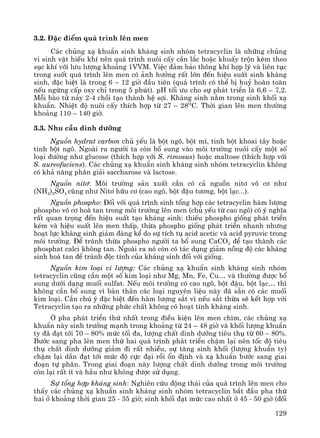 129
3.2. §Æc ®iÓm qu¸ tr×nh lªn men
C¸c chñng x¹ khuÈn sinh kh¸ng sinh nhãm tetracyclin lμ nh÷ng chñng
vi sinh vËt hiÕu khÝ nªn qu¸ tr×nh nu«i cÊy cÇn l¾c hoÆc khuÊy trén kÌm theo
sôc khÝ víi l−u l−îng kho¶ng 1VVM. ViÖc ®¶m b¶o th«ng khÝ hîp lý vμ liªn tôc
trong suèt qu¸ tr×nh lªn men cã ¶nh h−ëng rÊt lín ®Õn hiÖu suÊt sinh kh¸ng
sinh, ®Æc biÖt lμ trong 6 – 12 giê ®Çu tiªn (qu¸ tr×nh cã thÓ bÞ huû hoμn toμn
nÕu ngõng cÊp oxy chØ trong 5 phót). pH tèi −u cho sù ph¸t triÓn lμ 6,6 – 7,2.
Mçi bμo tö n¶y 2-4 chåi t¹o thμnh hÖ sîi. Kh¸ng sinh n»m trong sinh khèi x¹
khuÈn. NhiÖt ®é nu«i cÊy thÝch hîp tõ 27 – 28O
C. Thêi gian lªn men th−êng
kho¶ng 110 – 140 giê.
3.3. Nhu cÇu dinh d−ìng
Nguån hydrat carbon chñ yÕu lμ bét ng«, bét m×, tinh bét khoai t©y hoÆc
tinh bét ng«. Ngoμi ra ng−êi ta cßn bæ sung vμo m«i tr−êng nu«i cÊy mét sè
lo¹i ®−êng nh− glucose (thÝch hîp víi S. rimosus) hoÆc maltose (thÝch hîp víi
S. aureofaciens). C¸c chñng x¹ khuÈn sinh kh¸ng sinh nhãm tetracyclin kh«ng
cã kh¶ n¨ng ph©n gi¶i saccharose vμ lactose.
Nguån nit¬: M«i tr−êng s¶n xuÊt cÇn cã c¶ nguån nit¬ v« c¬ nh−
(NH4)2SO4 còng nh− Nit¬ h÷u c¬ (cao ng«, bét ®Ëu t−¬ng, bét l¹c...).
Nguån phospho: §èi víi qu¸ tr×nh sinh tæng hîp c¸c tetracyclin hμm l−îng
phospho v« c¬ hoμ tan trong m«i tr−êng lªn men (chñ yÕu tõ cao ng«) cã ý nghÜa
rÊt quan träng ®Õn hiÖu suÊt t¹o kh¸ng sinh: thiÕu phospho gièng ph¸t triÓn
kÐm vμ hiÖu suÊt lªn men thÊp, thõa phospho gièng ph¸t triÓn nhanh nh−ng
ho¹t lùc kh¸ng sinh gi¶m ®¸ng kÓ do sù tÝch tô acid acetic vμ acid pyruvic trong
m«i tr−êng. §Ó tr¸nh thõa phospho ng−êi ta bæ sung CaCO3 ®Ó t¹o thμnh c¸c
phosphat calci kh«ng tan. Ngoμi ra nã cßn cã t¸c dông gi¶m nång ®é c¸c kh¸ng
sinh hoμ tan ®Ó tr¸nh ®éc tÝnh cña kh¸ng sinh ®èi víi gièng.
Nguån kim lo¹i vi l−îng: C¸c chñng x¹ khuÈn sinh kh¸ng sinh nhãm
tetracyclin còng cÇn mét sè kim lo¹i nh− Mg, Mn, Fe, Cu… vμ th−êng ®−îc bæ
sung d−íi d¹ng muèi sulfat. NÕu m«i tr−êng cã cao ng«, bét ®Ëu, bét l¹c… th×
kh«ng cÇn bæ sung v× b¶n th©n c¸c lo¹i nguyªn liÖu nμy ®· s½n cã c¸c muèi
kim lo¹i. CÇn chó ý ®Æc biÖt ®Õn hμm l−îng s¾t v× nÕu s¾t thõa sÏ kÕt hîp víi
Tetracyclin t¹o ra nh÷ng phøc chÊt kh«ng cã ho¹t tÝnh kh¸ng sinh.
ë pha ph¸t triÓn thø nhÊt trong ®iÒu kiÖn lªn men ch×m, c¸c chñng x¹
khuÈn nμy sinh tr−ëng m¹nh trong kho¶ng tõ 24 – 48 giê vμ khèi l−îng khuÈn
ty ®· ®¹t tíi 70 – 80% møc tèi ®a, l−îng chÊt dinh d−ìng tiªu thô tõ 60 – 80%.
B−íc sang pha lªn men thø hai qu¸ tr×nh ph¸t triÓn chËm l¹i nªn tèc ®é tiªu
thô chÊt dinh d−ìng gi¶m ®i rÊt nhiÒu, sù t¨ng sinh khèi (l−îng khuÈn ty)
chËm l¹i dÇn ®¹t tíi møc ®é cùc ®¹i råi æn ®Þnh vμ x¹ khuÈn b−íc sang giai
®o¹n tù ph©n. Trong giai ®o¹n nμy l−îng chÊt dinh d−ìng trong m«i tr−êng
cßn l¹i rÊt Ýt vμ hÇu nh− kh«ng ®−îc sö dông.
Sù tæng hîp kh¸ng sinh: Nghiªn cøu ®éng th¸i cña qu¸ tr×nh lªn men cho
thÊy c¸c chñng x¹ khuÈn sinh kh¸ng sinh nhãm tetracyclin b¾t ®Çu pha thø
hai ë kho¶ng thêi gian 25 - 35 giê; sinh khèi ®¹t møc cao nhÊt ë 45 - 50 giê (®èi
 