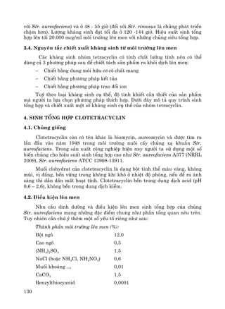 130
víi Str. aureofaciens) vμ ë 48 - 55 giê (®èi víi Str. rimosus lμ chñng ph¸t triÓn
chËm h¬n). L−îng kh¸ng sinh ®¹t tèi ®a ë 120 -144 giê. HiÖu suÊt sinh tæng
hîp lªn tíi 20.000 mcg/ml m«i tr−êng lªn men víi nh÷ng chñng siªu tæng hîp.
3.4. Nguyªn t¾c chiÕt xuÊt kh¸ng sinh tõ m«i tr−êng lªn men
C¸c kh¸ng sinh nhãm tetracyclin cã tÝnh chÊt l−ìng tÝnh nªn cã thÓ
dïng c¶ 3 ph−¬ng ph¸p sau ®Ó chiÕt t¸ch s¶n phÈm ra khái dÞch lªn men:
− ChiÕt b»ng dung m«i h÷u c¬ cã chÊt mang
− ChiÕt b»ng ph−¬ng ph¸p kÕt tña
− ChiÕt b»ng ph−¬ng ph¸p trao ®æi ion
Tuú theo lo¹i kh¸ng sinh cô thÓ, ®é tinh khiÕt cÇn thiÕt cña s¶n phÈm
mμ ng−êi ta lùa chän ph−¬ng ph¸p thÝch hîp. D−íi ®©y m« t¶ quy tr×nh sinh
tæng hîp vμ chiÕt xuÊt mét sè kh¸ng sinh cô thÓ cña nhãm tetracyclin.
4. Sinh tæng hîp Clotetracyclin
4.1. Chñng gièng
Clotetracyclin cßn cã tªn kh¸c lμ biomycin, aureomycin vμ ®−îc t×m ra
lÇn ®Çu vμo n¨m 1948 trong m«i tr−êng nu«i cÊy chñng x¹ khuÈn Str.
aureofaciens. Trong s¶n xuÊt c«ng nghiÖp hiÖn nay ng−êi ta sö dông mét sè
biÕn chñng cho hiÖu suÊt sinh tæng hîp cao nh− Str. aureofaciens A377 (NRRL
2009), Str. aureofaciens ATCC 13908-13911.
Muèi clohydrat cña clotetracyclin lμ d¹ng bét tinh thÓ mμu vμng, kh«ng
mïi, vÞ ®¾ng, bÒn v÷ng trong kh«ng khÝ kh« ë nhiÖt ®é phßng, nÕu ®Ó ra ¸nh
s¸ng th× dÇn dÇn mÊt ho¹t tÝnh. Clotetracyclin bÒn trong dung dÞch acid (pH
0,6 – 2,6), kh«ng bÒn trong dung dÞch kiÒm.
4.2. §iÒu kiÖn lªn men
Nhu cÇu dinh d−ìng vμ ®iÒu kiÖn lªn men sinh tæng hîp cña chñng
Str. aureofaciens mang nh÷ng ®Æc ®iÓm chung nh− phÇn tæng quan nªu trªn.
Tuy nhiªn cÇn chó ý thªm mét sè yÕu tè riªng nh− sau:
Thμnh phÇn m«i tr−êng lªn men (%):
Bét ng« 12,0
Cao ng« 0,5
(NH4)2SO4 1,5
NaCl (hoÆc NH4Cl, NH4NO3) 0,6
Muèi kho¸ng … 0,01
CaCO3 1,5
Benzylthiocyanid 0,0001
 